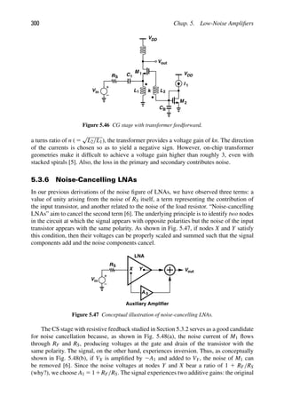 300 Chap. 5. Low-Noise Ampliﬁers
Vin
RS
VDD
out
V
C1
M
I 1
CB
M 1
2
L1
VDD
L2
k
Figure 5.46 CG stage with transformer feedforward.
a turns ratio of n ( 5
√
L2/L1), the transformer provides a voltage gain of kn. The direction
of the currents is chosen so as to yield a negative sign. However, on-chip transformer
geometries make it difﬁcult to achieve a voltage gain higher than roughly 3, even with
stacked spirals [5]. Also, the loss in the primary and secondary contributes noise.
5.3.6 Noise-Cancelling LNAs
In our previous derivations of the noise ﬁgure of LNAs, we have observed three terms: a
value of unity arising from the noise of RS itself, a term representing the contribution of
the input transistor, and another related to the noise of the load resistor. “Noise-cancelling
LNAs” aim to cancel the second term [6]. The underlying principle is to identify two nodes
in the circuit at which the signal appears with opposite polarities but the noise of the input
transistor appears with the same polarity. As shown in Fig. 5.47, if nodes X and Y satisfy
this condition, then their voltages can be properly scaled and summed such that the signal
components add and the noise components cancel.
RS
Vin
X out
V
Y
A 0
LNA
Auxiliary Amplifier
Figure 5.47 Conceptual illustration of noise-cancelling LNAs.
The CS stage with resistive feedback studied in Section 5.3.2 serves as a good candidate
for noise cancellation because, as shown in Fig. 5.48(a), the noise current of M1 ﬂows
through RF and RS, producing voltages at the gate and drain of the transistor with the
same polarity. The signal, on the other hand, experiences inversion. Thus, as conceptually
shown in Fig. 5.48(b), if VX is ampliﬁed by 2A1 and added to VY, the noise of M1 can
be removed [6]. Since the noise voltages at nodes Y and X bear a ratio of 1 1 RF/RS
(why?), we choose A1 5 11RF/RS. The signal experiences two additive gains: the original
 