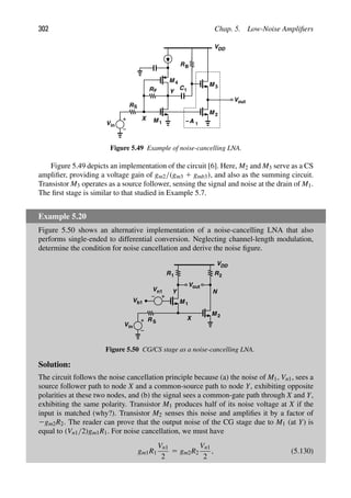 302 Chap. 5. Low-Noise Ampliﬁers
X
Y
M 1
RF
RS
Vin
VDD
M
M
M
out
V
2
3
A
−
4
C1
RB
1
Figure 5.49 Example of noise-cancelling LNA.
Figure 5.49 depicts an implementation of the circuit [6]. Here, M2 and M3 serve as a CS
ampliﬁer, providing a voltage gain of gm2/(gm3 1 gmb3), and also as the summing circuit.
Transistor M3 operates as a source follower, sensing the signal and noise at the drain of M1.
The ﬁrst stage is similar to that studied in Example 5.7.
Example 5.20
Figure 5.50 shows an alternative implementation of a noise-cancelling LNA that also
performs single-ended to differential conversion. Neglecting channel-length modulation,
determine the condition for noise cancellation and derive the noise ﬁgure.
M 1
M
Vin
Vb1
R S
VDD
Vout
Vn1
2
R
R1 2
X
Y N
Figure 5.50 CG/CS stage as a noise-cancelling LNA.
Solution:
The circuit follows the noise cancellation principle because (a) the noise of M1, Vn1, sees a
source follower path to node X and a common-source path to node Y, exhibiting opposite
polarities at these two nodes, and (b) the signal sees a common-gate path through X and Y,
exhibiting the same polarity. Transistor M1 produces half of its noise voltage at X if the
input is matched (why?). Transistor M2 senses this noise and ampliﬁes it by a factor of
2gm2R2. The reader can prove that the output noise of the CG stage due to M1 (at Y) is
equal to (Vn1/2)gm1R1. For noise cancellation, we must have
gm1R1
Vn1
2
5 gm2R2
Vn1
2
, (5.130)
 