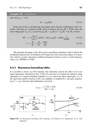 Sec. 5.3. LNA Topologies 303
Example 5.20 (Continued)
and, since gm1 5 1/RS,
R1 5 gm2R2RS. (5.131)
If the noise of M1 is cancelled, the noise ﬁgure arises from the contributions of M2, R1,
and R2. The noise at Y is equal to 4kTR1 and at N equal to 4kTγ gm2R2
2 1 4kTR2. Since the
total voltage gain, Vout/Vin, is given by (gm1R1 1 gm2R2)/2 5 gm1R1 5 R1/RS, we have
NF 5 1 1

RS
R1
2
(4kTR1 1 4kTγ gm2R2
2 1 4kTR2)
1
4kTRS
(5.132)
5 1 1
RS
R1
1 γ
R2
R1
1
RSR2
R2
1
. (5.133)
The principal advantage of the above noise cancellation technique is that it affords the
broadband characteristics of feedback or CG stages but with a lower noise ﬁgure. It is there-
fore suited to systems operating in different frequency bands or across a wide frequency
range, e.g., 900 MHz to 5 GHz.
5.3.7 Reactance-Cancelling LNAs
It is possible to devise an LNA topology that inherently cancels the effect of its own
input capacitance. Illustrated in Fig. 5.51(a) [7], the idea is to exploit the inductive input
impedance of a negative-feedback ampliﬁer so as to cancel the input capacitance, Cin. If
the open-loop transfer function of the core ampliﬁer is modeled by a one-pole response,
A0/(1 1 s/ω0), then the input admittance is given by
Y1(s) 5
s 1 (A0 1 1)ω0
RF(s 1 ω0)
. (5.134)
Vin
R
R
Cin
Y 1
out
V
S
LNA
ω
ω0
F
RF
A0
1 +
1
Y1
Y1
Core
Amplifier
Re{ }
−Im{ }
(a) (b)
Figure 5.51 (a) Reactance-cancelling LNA topology, (b) behavior of components of Y1 with
frequency.
 