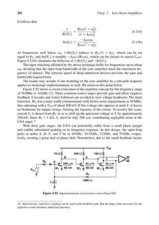 304 Chap. 5. Low-Noise Ampliﬁers
It follows that
1
Re{Y1}
5
RF(ω2 1 ω2
0)
(1 1 A0)ω2
0
(5.135)
Im{Y1} 5
2A0ωω0
RF(ω2 1 ω2
0)
. (5.136)
At frequencies well below ω0, 1/Re{Y1} reduces to RF/(1 1 A0), which can be set
equal to RS, and Im{Y1} is roughly 2A0ω/(RFω0), which can be chosen to cancel Cinω.
Figure 5.51(b) illustrates the behavior of 1/Re{Y1} and 2Im{Y1}.
The input matching afforded by the above technique holds for frequencies up to about
ω0, dictating that the open-loop bandwidth of the core ampliﬁer reach the maximum fre-
quency of interest. The intrinsic speed of deep-submicron devices provides the gain and
bandwidth required here.
The reader may wonder if our modeling of the core ampliﬁer by a one-pole response
applies to multistage implementations as well. We return to this point below.
Figure 5.52 shows a circuit realization of the ampliﬁer concept for the frequency range
of 50 MHz to 10 GHz [7]. Three common-source stages provide gain and allow negative
feedback. Cascodes and source followers are avoided to save voltage headroom. The input
transistor, M1, has a large width commensurate with ﬂicker noise requirements at 50 MHz,
thus operating with a VGS of about 200 mV. If this voltage also appears at node Y, it leaves
no headroom for output swings, limiting the linearity of the circuit. To resolve this issue,
current I1 is drawn from RF so as to shift up the quiescent voltage at Y by approximately
250 mV. Since RF 5 1 k, I1 need be only 200 μA, contributing negligible noise at the
LNA input.16
With three gain stages, the LNA can potentially suffer from a small phase margin
and exhibit substantial peaking in its frequency response. In this design, the open-loop
poles at nodes A, B, X, and Y lie at 10 GHz, 24.5 GHz, 22 GHz, and 75 GHz, respec-
tively, creating a great deal of phase shift. Nonetheless, due to the small feedback factor,
Vin
RS
M 1 M 2
200 m
μ
60 nm
75 Ω Ω Ω
m
μ
60 nm
25
200 150
M
m
μ
60 nm
25
3
VDD
Ω
1000
A
B X
Y
RF
I 1
Figure 5.52 Implementation of reactance-cancelling LNA.
16. Alternatively, capacitive coupling can be used in the feedback path. But the large value necessary for the
capacitor would introduce additional parasitics.
 
