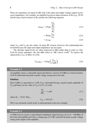 8 Chap. 2. Basic Concepts in RF Design
These two quantities are equal (in dB) only if the input and output voltages appear across
equal impedances. For example, an ampliﬁer having an input resistance of R0 (e.g., 50 )
and driving a load resistance of R0 satisﬁes the following equation:
AP|dB 5 10 log
V2
out
R0
V2
in
R0
(2.3)
5 20 log
Vout
Vin
(2.4)
5 AV|dB, (2.5)
where Vout and Vin are rms values. In many RF systems, however, this relationship does
not hold because the input and output impedances are not equal.
The absolute signal levels are often expressed in dBm rather than in watts or volts.
Used for power quantities, the unit dBm refers to “dB’s above 1 mW.” To express the
signal power, Psig, in dBm, we write
Psig|dBm 5 10 log

Psig
1 mW

. (2.6)
Example 2.1
An ampliﬁer senses a sinusoidal signal and delivers a power of 0 dBm to a load resistance
of 50 . Determine the peak-to-peak voltage swing across the load.
Solution:
Since 0 dBm is equivalent to 1 mW, for a sinusoidal having a peak-to-peak amplitude of
Vpp and hence an rms value of Vpp/(2
√
2), we write
V2
pp
8RL
5 1 mW, (2.7)
where RL 5 50 . Thus,
Vpp 5 632 mV. (2.8)
This is an extremely useful result, as demonstrated in the next example.
Example 2.2
A GSM receiver senses a narrowband (modulated) signal having a level of 2100 dBm. If
the front-end ampliﬁer provides a voltage gain of 15 dB, calculate the peak-to-peak voltage
swing at the output of the ampliﬁer.
 