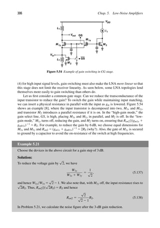 306 Chap. 5. Low-Noise Ampliﬁers
M
L1
in
V
M
M
VDD
M
I 1
1x
1y
GS
GS
L1
Vout
2
3
Figure 5.54 Example of gain switching in CG stage.
(4) for high input signal levels, gain switching must also make the LNA more linear so that
this stage does not limit the receiver linearity. As seen below, some LNA topologies lend
themselves more easily to gain switching than others do.
Let us ﬁrst consider a common-gate stage. Can we reduce the transconductance of the
input transistor to reduce the gain? To switch the gain while maintaining input matching,
we can insert a physical resistance in parallel with the input as gm is lowered. Figure 5.54
shows an example [8], where the input transistor is decomposed into two, M1x and M1y,
and transistor M2 introduces a parallel resistance if it is on. In the “high-gain mode,” the
gain select line, GS, is high, placing M1x and M1y in parallel, and M2 is off. In the “low-
gain mode,” M1y turns off, reducing the gain, and M2 turns on, ensuring that Ron2||(gm1x 1
gmb1x)21 5 RS. For example, to reduce the gain by 6 dB, we choose equal dimensions for
M1x and M1y and Ron2 5 (gm1x 1 gmb1x)21 5 2RS (why?). Also, the gate of M1y is secured
to ground by a capacitor to avoid the on-resistance of the switch at high frequencies.
Example 5.21
Choose the devices in the above circuit for a gain step of 3 dB.
Solution:
To reduce the voltage gain by
√
2, we have
W1x
W1x 1 W1y
5
1
√
2
, (5.137)
and hence W1y/W1x 5
√
2 2 1. We also note that, with M1y off, the input resistance rises to
√
2RS. Thus, Ron2||(
√
2RS) 5 RS and hence
Ron2 5
√
2
√
2 2 1
RS. (5.138)
In Problem 5.21, we calculate the noise ﬁgure after the 3-dB gain reduction.
 