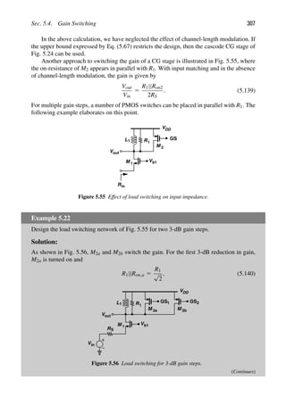 Sec. 5.4. Gain Switching 307
In the above calculation, we have neglected the effect of channel-length modulation. If
the upper bound expressed by Eq. (5.67) restricts the design, then the cascode CG stage of
Fig. 5.24 can be used.
Another approach to switching the gain of a CG stage is illustrated in Fig. 5.55, where
the on-resistance of M2 appears in parallel with R1. With input matching and in the absence
of channel-length modulation, the gain is given by
Vout
Vin
5
R1||Ron2
2RS
. (5.139)
For multiple gain steps, a number of PMOS switches can be placed in parallel with R1. The
following example elaborates on this point.
V
VDD
L1
b1
in
R
M 1
R1
Vout
GS
M 2
Figure 5.55 Effect of load switching on input impedance.
Example 5.22
Design the load switching network of Fig. 5.55 for two 3-dB gain steps.
Solution:
As shown in Fig. 5.56, M2a and M2b switch the gain. For the ﬁrst 3-dB reduction in gain,
M2a is turned on and
R1||Ron,a 5
R1
√
2
, (5.140)
V
VDD
L1
b1
M 1
R1
Vout
GS
M
RS
Vin
M
2a
1 GS2
2b
Figure 5.56 Load switching for 3-dB gain steps.
(Continues)
 