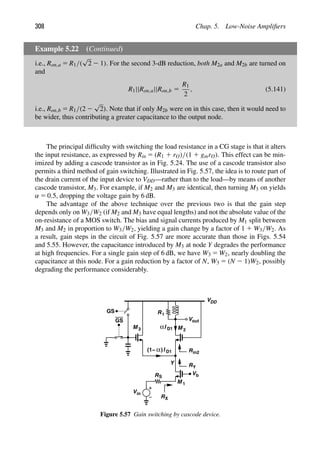 308 Chap. 5. Low-Noise Ampliﬁers
Example 5.22 (Continued)
i.e., Ron,a 5 R1/(
√
2 2 1). For the second 3-dB reduction, both M2a and M2b are turned on
and
R1||Ron,a||Ron,b 5
R1
2
, (5.141)
i.e., Ron,b 5 R1/(2 2
√
2). Note that if only M2b were on in this case, then it would need to
be wider, thus contributing a greater capacitance to the output node.
The principal difﬁculty with switching the load resistance in a CG stage is that it alters
the input resistance, as expressed by Rin 5 (R1 1 rO)/(1 1 gmrO). This effect can be min-
imized by adding a cascode transistor as in Fig. 5.24. The use of a cascode transistor also
permits a third method of gain switching. Illustrated in Fig. 5.57, the idea is to route part of
the drain current of the input device to VDD—rather than to the load—by means of another
cascode transistor, M3. For example, if M2 and M3 are identical, then turning M3 on yields
α 5 0.5, dropping the voltage gain by 6 dB.
The advantage of the above technique over the previous two is that the gain step
depends only on W3/W2 (if M2 and M3 have equal lengths) and not the absolute value of the
on-resistance of a MOS switch. The bias and signal currents produced by M1 split between
M3 and M2 in proportion to W3/W2, yielding a gain change by a factor of 1 1 W3/W2. As
a result, gain steps in the circuit of Fig. 5.57 are more accurate than those in Figs. 5.54
and 5.55. However, the capacitance introduced by M3 at node Y degrades the performance
at high frequencies. For a single gain step of 6 dB, we have W3 5 W2, nearly doubling the
capacitance at this node. For a gain reduction by a factor of N, W3 5 (N 2 1)W2, possibly
degrading the performance considerably.
VDD
Vin
RS
V
M 1
M
b
M 3
GS
GS
RX
2
out
V
I
Rin2
RY
Y
α D1
I
α D1
(1− )
R1
Figure 5.57 Gain switching by cascode device.
 