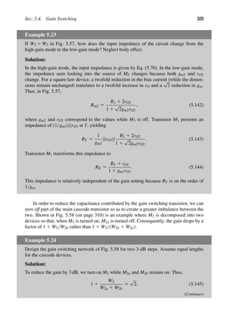 Sec. 5.4. Gain Switching 309
Example 5.23
If W3 5 W2 in Fig. 5.57, how does the input impedance of the circuit change from the
high-gain mode to the low-gain mode? Neglect body effect.
Solution:
In the high-gain mode, the input impedance is given by Eq. (5.70). In the low-gain mode,
the impedance seen looking into the source of M2 changes because both gm2 and rO2
change. For a square-law device, a twofold reduction in the bias current (while the dimen-
sions remain unchanged) translates to a twofold increase in rO and a
√
2 reduction in gm.
Thus, in Fig. 5.57,
Rin2 5
R1 1 2rO2
1 1
√
2gm2rO2
, (5.142)
where gm2 and rO2 correspond to the values while M3 is off. Transistor M3 presents an
impedance of (1/gm3)||rO3 at Y, yielding
RY 5
1
gm3
||rO3||
R1 1 2rO2
1 1
√
2gm2rO2
. (5.143)
Transistor M1 transforms this impedance to
RX 5
RY 1 rO1
1 1 gm1rO1
. (5.144)
This impedance is relatively independent of the gain setting because RY is on the order of
1/gm.
In order to reduce the capacitance contributed by the gain switching transistor, we can
turn off part of the main cascode transistor so as to create a greater imbalance between the
two. Shown in Fig. 5.58 (on page 310) is an example where M2 is decomposed into two
devices so that, when M3 is turned on, M2a is turned off. Consequently, the gain drops by a
factor of 1 1 W3/W2b rather than 1 1 W3/(W2b 1 W2a).
Example 5.24
Design the gain switching network of Fig. 5.58 for two 3-dB steps. Assume equal lengths
for the cascode devices.
Solution:
To reduce the gain by 3 dB, we turn on M3 while M2a and M2b remain on. Thus,
1 1
W3
W2a 1 W2b
5
√
2. (5.145)
(Continues)
 
