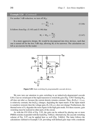 310 Chap. 5. Low-Noise Ampliﬁers
Example 5.24 (Continued)
For another 3-dB reduction, we turn off M2b:
1 1
W3
W2a
5 2. (5.146)
It follows from Eqs. (5.145) and (5.146) that
W3 5 W2a 5
W2b
√
2
. (5.147)
In a more aggressive design, M2 would be decomposed into three devices, such that
one is turned off for the ﬁrst 3-dB step, allowing M3 to be narrower. The calculations are
left as an exercise for the reader.
VDD
Vin
RS
V
M 1
M
b
M 3
GS
GS
M
2a 2b
Figure 5.58 Gain switching by programmable cascode devices.
We now turn our attention to gain switching in an inductively-degenerated cascode
LNA. Can we switch part of the input transistor to switch the gain (Fig. 5.59)? Turning M1b
off does not alter ωT because the current density remains constant. Thus, Re{Zin} 5 L1ωT
is relatively constant, but Im{Zin} changes, degrading the input match. If the input match
is somehow restored, then the voltage gain, R1/(2L1ω), does not change! Furthermore, the
thermal noise of S1 degrades the noise ﬁgure in the high gain mode. For these reasons, gain
switching must be realized in other parts of the circuit.
As with the CG LNA of Fig. 5.55, the gain can be reduced by placing one or more
PMOS switches in parallel with the load [Fig. 5.60(a)]. Alternatively, the cascode switching
scheme of Fig. 5.57 can be applied here as well [Fig. 5.60(b)]. The latter follows the
calculations outlined in Example 5.24, providing well-deﬁned gain steps with a moderate
 