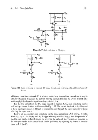 Sec. 5.4. Gain Switching 311
M
L1
LG
M 2
L C1 R1
VDD
out
V
D
VDD
RB
M B
I REF
CB
1
S M 1b
1a
Z in
Figure 5.59 Gain switching in CS stage.
M
L1
1
LG
M 2
L
VDD
out
V
D
G
GS
Y
M
L1
1
LG
M 2
L
VDD
out
V
D
G
Y
M 3
GS
(a) (b)
Figure 5.60 Gain switching in cascode CS stage by (a) load switching, (b) additional cascode
device.
additional capacitance at node Y. It is important to bear in mind that cascode switching is
attractive because it reduces the current ﬂowing through the load by a well-deﬁned ratio
and it negligibly alters the input impedance of the LNA.
For the two variants of the CG stage studied in Section 5.3.3, gain switching can be
realized by cascode devices as illustrated in Fig. 5.57. The use of feedback or feedforward
in these topologies makes it difﬁcult to change the gain through the input transistor without
affecting the input match.
Lastly, let us consider gain switching in the noise-cancelling LNA of Fig. 5.48(b).
Since VY/VX 5 1 2 RF/RS and Rin is approximately equal to 1/gm1 and independent of
RF, the gain can be reduced simply by lowering the value of RF. Though not essential in
the low-gain mode, noise cancellation can be preserved by adjusting A1 so that it remains
equal to 1 1 RF/RS.
 