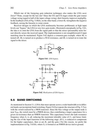 312 Chap. 5. Low-Noise Ampliﬁers
Which one of the foregoing gain reduction techniques also makes the LNA more
linear? None, except for the last one! Since the CG and CS stages retain the gate-source
voltage swing (equal to half of the input voltage swing), their linearity improves negligibly.
In the feedback LNA of Fig. 5.48(b), on the other hand, a lower RF strengthens the negative
feedback, raising the linearity to some extent.
Receiver designs in which the LNA nonlinearity becomes problematic at high input
levels can “bypass” the LNA in very-low-gain modes. Illustrated conceptually in Fig. 5.61,
the idea is to omit the LNA from the signal path so that the mixer (presumably more lin-
ear) directly senses the received signal. The implementation is not straightforward if input
matching must be maintained. Figure 5.62 depicts a common-gate example, where M1 is
turned off, M2 is turned on to produce a 50- resistance, and M3 is turned on to route the
signal to the mixer.
RS
Vin LNA
Figure 5.61 LNA bypass.
L1 C1 R1
VDD
M 1
Vin
RS
LB
M 2
M 3
GS
GS
Figure 5.62 Realization of LNA bypass.
5.5 BAND SWITCHING
As mentioned in Section 5.1, LNAs that must operate across a wide bandwidth or in differ-
ent bands can incorporate band switching. Figure 5.63(a) repeats the structure of Fig. 5.7(a),
with the switch realized by a MOS transistor. Since the bias voltage at the output node is
near VDD, the switch must be a PMOS device, thus contributing a larger capacitance for a
given on-resistance than an NMOS transistor. This capacitance lowers the tank resonance
frequency when S1 is off, reducing the maximum tolerable value of C1 and hence limit-
ing the size of the input transistor of the following stage. (If L1 is reduced to compensate
for the higher capacitance, then so are R1 and the gain.) For this reason, we prefer the
implementation in Fig. 5.63(b), where S1 is formed as an NMOS device tied to ground.
 