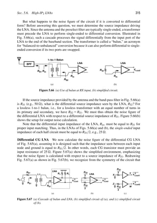 Sec. 5.6. High-IP2 LNAs 315
But what happens to the noise ﬁgure of the circuit if it is converted to differential
form? Before answering this question, we must determine the source impedance driving
the LNA. Since the antenna and the preselect ﬁlter are typically single-ended, a transformer
must precede the LNA to perform single-ended to differential conversion. Illustrated in
Fig. 5.66(a), such a cascade processes the signal differentially from the input port of the
LNA to the end of the baseband section. The transformer is called a “balun,” an acronym
for “balanced-to-unbalanced” conversion because it can also perform differential to single-
ended conversion if its two ports are swapped.
BPF
1−to−1 Balun
in
R
RS1
RS2
in
R
LNA
in
R
LNA
RS1
(a) (b)
Vn,out
Figure 5.66 (a) Use of balun at RX input, (b) simpliﬁed circuit.
If the source impedance provided by the antenna and the band-pass ﬁlter in Fig. 5.66(a)
is RS1 (e.g., 50 ), what is the differential source impedance seen by the LNA, RS2? For
a lossless 1-to-1 balun, i.e., for a lossless transformer with an equal number of turns in
its primary and secondary, we have RS2 5 RS1. We must thus obtain the noise ﬁgure of
the differential LNA with respect to a differential source impedance of RS1. Figure 5.66(b)
shows the setup for output noise calculation.
Note that the differential input impedance of the LNA, Rin, must be equal to RS1 for
proper input matching. Thus, in the LNAs of Figs. 5.66(a) and (b), the single-ended input
impedance of each half circuit must be equal to RS1/2, e.g., 25 .
Differential CG LNA We now calculate the noise ﬁgure of the differential CG LNA
of Fig. 5.65(a), assuming it is designed such that the impedance seen between each input
node and ground is equal to RS1/2. In other words, each CG transistor must provide an
input resistance of 25 . Figure 5.67(a) shows the simpliﬁed environment, emphasizing
that the noise ﬁgure is calculated with respect to a source impedance of RS1. Redrawing
Fig. 5.67(a) as shown in Fig. 5.67(b), we recognize from the symmetry of the circuit that
R
LNA
LNA
(a) (b)
R
Vin
RS1
S1
1:1
S1
Vn,out
2
Vn,out
2
R
2
R
2
R
2
V
2
n,out1
X
Y
V
2
R
2
Z
W
n,out2
(c)
R1 R1
S1
S1
S1
S1
Figure 5.67 (a) Cascade of balun and LNA, (b) simpliﬁed circuit of (a), and (c) simpliﬁed circuit
of (b).
 