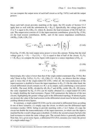 316 Chap. 5. Low-Noise Ampliﬁers
we can compute the output noise of each half circuit as in Fig. 5.67(c) and add the output
powers:
V2
n,out 5 V2
n,out1 1 V2
n,out2. (5.148)
Since each half circuit provides matching at the input, the CG results of Section 5.3.3
apply here as well with the substitution RS 5 RS1/2. Speciﬁcally, the voltage gain from
X to Y is equal to R1/(2RS1/2), where R1 denotes the load resistance of the CG half cir-
cuit. The output noise consists of (1) the input transistor contribution, given by Eq. (5.56),
(2) the load resistor contribution, 4kTR1, and (3) the source impedance contribution,
(4kTRS1/2)[R1/(2R1/2)]:
V2
n,out1 5 kTγ
R2
1
RS1/2
1 4kTR1 1 4kT
RS1
2
⎛
⎜
⎝
R1
2RS1
2
⎞
⎟
⎠
2
. (5.149)
From Eq. (5.148), the total output noise power is twice this amount. Noting that the total
voltage gain Av 5 (VY 2 VW)/(VX 2 VZ) is equal to that of half of the circuit, VY/VX
( 5 R1/RS1), we compute the noise ﬁgure with respect to a source impedance of RS1 as
NF 5
V2
n,out
A2
v
·
1
4kTRS1
(5.150)
5 1 1 γ 1
2RS1
R1
. (5.151)
Interestingly, this value is lower than that of the single-ended counterpart [Eq. (5.58)]. But
why? Since in Fig. 5.67(c), VY/VX 5 R1/(2RS1/2) 5 R1/RS1, we observe that the voltage
gain is twice that of the single-ended CG LNA. (After all, the transconductance of the
input transistor is doubled to lower the input impedance to RS1/2.) On the other hand, the
overall differential circuit contains two R1’s at its output, each contributing a noise power
of 4kTR1. The total, 8kTR1, divided by (R1/RS1)2 and 4kTRS1 yields 2RS1/R1. Of course,
the value stipulated by Eq. (5.151) can be readily obtained in a single-ended CG LNA
by simply doubling the load resistance. Figure 5.68 summarizes the behavior of the two
circuits, highlighting the greater voltage gain in the differential topology. If identical gains
are desired, the value of the load resistors in the differential circuit must be halved, thereby
yielding identical noise ﬁgures.
In summary, a single-ended CG LNA can be converted to differential form according
to one of three scenarios: (1) simply copy the circuit, in which case the differential input
resistance reaches 100 , failing to provide matching with a 1-to-1 balun; (2) copy the
circuit but double the transconductance of the input transistors, in which case the input is
matched but the overall voltage gain is doubled; (3) follow the second scenario but halve the
load resistance to retain the same voltage gain. The second choice is generally preferable.
Note that, for a given noise ﬁgure, a differential CG LNA consumes four times the power
of a single-ended stage.19
19. To halve the input resistance, the transistor width and bias current must be doubled.
 