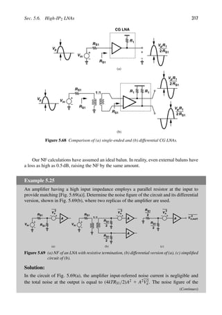 Sec. 5.6. High-IP2 LNAs 317
R
Vin
R1
V
V R1
R
2
RS1
CG LNA
R
R
Vin
RS1
S1
1:1
S1 R1 R1
V
V R1
R
2
(a)
(b)
S1
S1
S1
p
p
V R1
R
2 S1
p
p
p
Figure 5.68 Comparison of (a) single-ended and (b) differential CG LNAs.
Our NF calculations have assumed an ideal balun. In reality, even external baluns have
a loss as high as 0.5 dB, raising the NF by the same amount.
Example 5.25
An ampliﬁer having a high input impedance employs a parallel resistor at the input to
provide matching [Fig. 5.69(a)]. Determine the noise ﬁgure of the circuit and its differential
version, shown in Fig. 5.69(b), where two replicas of the ampliﬁer are used.
R
Vin
S1
RS1
V
2
n
A
R
Vin
1:1
S1
RS1
2
V
2
n
A
RS1
2
A
V
2
n
A
RS1
2
RS1
2
V
2
n,out1
(a) (b) (c)
Figure 5.69 (a) NF of an LNA with resistive termination, (b) differential version of (a), (c) simpliﬁed
circuit of (b).
Solution:
In the circuit of Fig. 5.69(a), the ampliﬁer input-referred noise current is negligible and
the total noise at the output is equal to (4kTRS1/2)A2 1 A2V2
n . The noise ﬁgure of the
(Continues)
 
