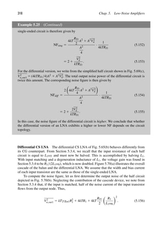 318 Chap. 5. Low-Noise Ampliﬁers
Example 5.25 (Continued)
single-ended circuit is therefore given by
NFsing 5
4kT
RS1
2
A2
1 A2
V2
n
A2
4
·
1
4kTRS1
(5.152)
5 2 1
V2
n
kTRS1
. (5.153)
For the differential version, we write from the simpliﬁed half circuit shown in Fig. 5.69(c),
V2
n,out1 5 (4kTRS1/4)A2 1 A2V2
n . The total output noise power of the differential circuit is
twice this amount. The corresponding noise ﬁgure is then given by
NFdiff 5
2

4kT
RS1
4
A2
1 A2
V2
n

A2
4
·
1
4kTRS1
(5.154)
5 2 1
2V2
n
kTRS1
. (5.155)
In this case, the noise ﬁgure of the differential circuit is higher. We conclude that whether
the differential version of an LNA exhibits a higher or lower NF depends on the circuit
topology.
Differential CS LNA The differential CS LNA of Fig. 5.65(b) behaves differently from
its CG counterpart. From Section 5.3.4, we recall that the input resistance of each half
circuit is equal to L1ωT and must now be halved. This is accomplished by halving L1.
With input matching and a degeneration inductance of L1, the voltage gain was found in
Section 5.3.4 to be R1/(2L1ω0), which is now doubled. Figure 5.70(a) illustrates the overall
cascade of the balun and the differential LNA. We assume that the width and bias current
of each input transistor are the same as those of the single-ended LNA.
To compute the noise ﬁgure, let us ﬁrst determine the output noise of the half circuit
depicted in Fig. 5.70(b). Neglecting the contribution of the cascode device, we note from
Section 5.3.4 that, if the input is matched, half of the noise current of the input transistor
ﬂows from the output node. Thus,
V2
n,out1 5 kTγ gm1R2
1 1 4kTR1 1 4kT
RS1
2

R1
L1ω0
2
. (5.156)
 