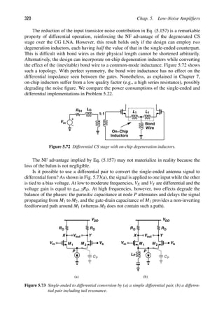 320 Chap. 5. Low-Noise Ampliﬁers
The reduction of the input transistor noise contribution in Eq. (5.157) is a remarkable
property of differential operation, reinforcing the NF advantage of the degenerated CS
stage over the CG LNA. However, this result holds only if the design can employ two
degeneration inductors, each having half the value of that in the single-ended counterpart.
This is difﬁcult with bond wires as their physical length cannot be shortened arbitrarily.
Alternatively, the design can incorporate on-chip degeneration inductors while converting
the effect of the (inevitable) bond wire to a common-mode inductance. Figure 5.72 shows
such a topology. With perfect symmetry, the bond wire inductance has no effect on the
differential impedance seen between the gates. Nonetheless, as explained in Chapter 7,
on-chip inductors suffer from a low quality factor (e.g., a high series resistance), possibly
degrading the noise ﬁgure. We compare the power consumptions of the single-ended and
differential implementations in Problem 5.22.
R
Vin
1:1
S1
LG
L1 L1
Bond
Wire
On−Chip
Inductors
Figure 5.72 Differential CS stage with on-chip degeneration inductors.
The NF advantage implied by Eq. (5.157) may not materialize in reality because the
loss of the balun is not negligible.
Is it possible to use a differential pair to convert the single-ended antenna signal to
differential form? As shown in Fig. 5.73(a), the signal is applied to one input while the other
is tied to a bias voltage. At low to moderate frequencies, VX and VY are differential and the
voltage gain is equal to gm1,2RD. At high frequencies, however, two effects degrade the
balance of the phases: the parasitic capacitance at node P attenuates and delays the signal
propagating from M1 to M2, and the gate-drain capacitance of M1 provides a non-inverting
feedforward path around M1 (whereas M2 does not contain such a path).
RD
V
VDD
RD
M M
1 2
out
X Y
Vb
in
V
P
CP
RD
V
VDD
RD
M M
1 2
out
X Y
Vb
in
V
P
CP
LP
(a) (b)
Figure 5.73 Single-ended to differential conversion by (a) a simple differential pair, (b) a differen-
tial pair including tail resonance.
 