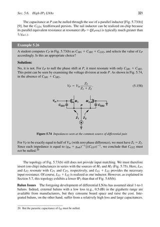 Sec. 5.6. High-IP2 LNAs 321
The capacitance at P can be nulled through the use of a parallel inductor [Fig. 5.73(b)]
[9], but the CGD1 feedforward persists. The tail inductor can be realized on-chip because
its parallel equivalent resistance at resonance (RP 5 QLPω0) is typically much greater than
1/gm1,2.
Example 5.26
A student computes CP in Fig. 5.73(b) as CSB1 1 CSB2 1 CGS2, and selects the value of LP
accordingly. Is this an appropriate choice?
Solution:
No, it is not. For LP to null the phase shift at P, it must resonate with only CSB1 1 CSB2.
This point can be seen by examining the voltage division at node P. As shown in Fig. 5.74,
in the absence of CSB1 1 CSB2,
VP 5 Vin
Z2
Z1 1 Z2
. (5.158)
M M
1 2
in
V
P
CGS1 CGS2
Z 2
Z 1
Figure 5.74 Impedances seen at the common source of differential pair.
For VP to be exactly equal to half of Vin (with zero phase difference), we must have Z1 5 Z2.
Since each impedance is equal to (gm 1 gmb)21||(CGSs)21, we conclude that CGS2 must
not be nulled.20
The topology of Fig. 5.73(b) still does not provide input matching. We must therefore
insert (on-chip) inductances in series with the sources of M1 and M2 (Fig. 5.75). Here, LP1
and LP2 resonate with CP1 and CP2, respectively, and LS1 1 LS2 provides the necessary
input resistance. Of course, LS1 1 LS2 is realized as one inductor. However, as explained in
Section 5.7, this topology exhibits a lower IP3 than that of Fig. 5.65(b).
Balun Issues The foregoing development of differential LNAs has assumed ideal 1-to-1
baluns. Indeed, external baluns with a low loss (e.g., 0.5 dB) in the gigahertz range are
available from manufacturers, but they consume board space and raise the cost. Inte-
grated baluns, on the other hand, suffer from a relatively high loss and large capacitances.
20. But the parasitic capacitance of ISS must be nulled.
 