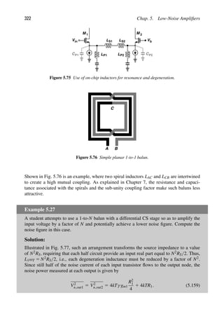 322 Chap. 5. Low-Noise Ampliﬁers
M M 2
1
Vb
in
V
L
L
L S2
S1
LP1 P2 CP2
CP1
Figure 5.75 Use of on-chip inductors for resonance and degeneration.
C
A B
Figure 5.76 Simple planar 1-to-1 balun.
Shown in Fig. 5.76 is an example, where two spiral inductors LAC and LCB are intertwined
to create a high mutual coupling. As explained in Chapter 7, the resistance and capaci-
tance associated with the spirals and the sub-unity coupling factor make such baluns less
attractive.
Example 5.27
A student attempts to use a 1-to-N balun with a differential CS stage so as to amplify the
input voltage by a factor of N and potentially achieve a lower noise ﬁgure. Compute the
noise ﬁgure in this case.
Solution:
Illustrated in Fig. 5.77, such an arrangement transforms the source impedance to a value
of N2RS, requiring that each half circuit provide an input real part equal to N2RS/2. Thus,
L1ωT 5 N2RS/2, i.e., each degeneration inductance must be reduced by a factor of N2.
Since still half of the noise current of each input transistor ﬂows to the output node, the
noise power measured at each output is given by
V2
n,out1 5 V2
n,out2 5 4kTγ gm1
R2
1
4
1 4kTR1. (5.159)
 