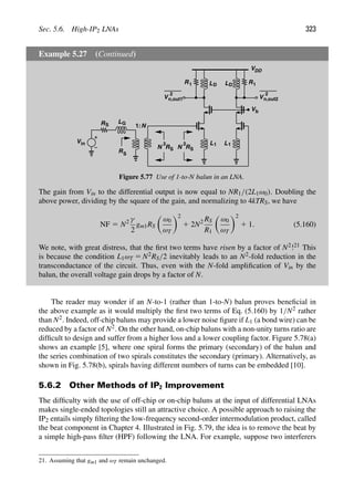 Sec. 5.6. High-IP2 LNAs 323
Example 5.27 (Continued)
R
Vin
VDD
L
L
R 1 L1
LG
LD D
RS
S
N
2
S
R
N
2
S
1:N
V
2
n,out1 V
2
n,out2
Vb
R
R 1
1
Figure 5.77 Use of 1-to-N balun in an LNA.
The gain from Vin to the differential output is now equal to NR1/(2L1ω0). Doubling the
above power, dividing by the square of the gain, and normalizing to 4kTRS, we have
NF 5 N2 γ
2
gm1RS

ω0
ωT
2
1 2N2 RS
R1

ω0
ωT
2
1 1. (5.160)
We note, with great distress, that the ﬁrst two terms have risen by a factor of N2!21 This
is because the condition L1ωT 5 N2RS/2 inevitably leads to an N2-fold reduction in the
transconductance of the circuit. Thus, even with the N-fold ampliﬁcation of Vin by the
balun, the overall voltage gain drops by a factor of N.
The reader may wonder if an N-to-1 (rather than 1-to-N) balun proves beneﬁcial in
the above example as it would multiply the ﬁrst two terms of Eq. (5.160) by 1/N2 rather
than N2. Indeed, off-chip baluns may provide a lower noise ﬁgure if L1 (a bond wire) can be
reduced by a factor of N2. On the other hand, on-chip baluns with a non-unity turns ratio are
difﬁcult to design and suffer from a higher loss and a lower coupling factor. Figure 5.78(a)
shows an example [5], where one spiral forms the primary (secondary) of the balun and
the series combination of two spirals constitutes the secondary (primary). Alternatively, as
shown in Fig. 5.78(b), spirals having different numbers of turns can be embedded [10].
5.6.2 Other Methods of IP2 Improvement
The difﬁculty with the use of off-chip or on-chip baluns at the input of differential LNAs
makes single-ended topologies still an attractive choice. A possible approach to raising the
IP2 entails simply ﬁltering the low-frequency second-order intermodulation product, called
the beat component in Chapter 4. Illustrated in Fig. 5.79, the idea is to remove the beat by
a simple high-pass ﬁlter (HPF) following the LNA. For example, suppose two interferers
21. Assuming that gm1 and ωT remain unchanged.
 