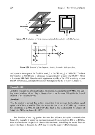 324 Chap. 5. Low-Noise Ampliﬁers
(a) (b)
Secondary
Primary
Figure 5.78 Realization of 1-to-2 balun as (a) stacked spirals, (b) embedded spirals.
M 1
M 2
L C1 R1
VDD
D
C
R2
2
LNA
Figure 5.79 Removal of low-frequency beat by ﬁrst-order high-pass ﬁlter.
are located at the edges of the 2.4-GHz band, f1 5 2.4 GHz and f2 5 2.480 GHz. The beat
therefore lies at 80 MHz and is attenuated by approximately a factor of 2400/80 5 30 for
a ﬁrst-order HPF. With this substantial suppression, the IP2 of the LNA is unlikely to limit
the RX performance, calling for techniques that improve the IP2 of mixers (Chapter 6).
Example 5.28
A student considers the above calculation pessimistic, reasoning that an 80-MHz beat leak-
ing to the baseband of an 11b/g or Bluetooth receiver does not fall within the desired
channel. Is the student correct?
Solution:
Yes, the student is correct. For a direct-conversion 11b/g receiver, the baseband signal
spans 210 MHz to 110 MHz. Thus, the worst-case beat occurs at 10 MHz, e.g., between
two interferers at 2.400 GHz and 2.410 GHz. Such a beat is attenuated by a factor of
2400/10 5 240 by the ﬁrst-order HPF.
The ﬁltration of the IM2 product becomes less effective for wider communication
bands. For example, if a receiver must accommodate frequencies from 1 GHz to 10 GHz,
then two interferers can produce a beat within the band, prohibiting the use of ﬁlters to
remove the beat. In this case, the LNA may become the receiver’s IP2 bottleneck.
 
