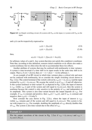 10 Chap. 2. Basic Concepts in RF Design
in1
in2 R1
out
in1
in2 R1
out
in1
in2 R1
out
(a) (b) (c)
v
v
v
v
v
v
v
v
v
Figure 2.2 (a) Simple switching circuit, (b) system with Vin1 as the input, (c) system with Vin2 as the
input.
and x2(t) can be respectively expressed as
y1(t) 5 f[x1(t)] (2.9)
y2(t) 5 f[x2(t)], (2.10)
then,
ay1(t) 1 by2(t) 5 f[ax1(t) 1 bx2(t)], (2.11)
for arbitrary values of a and b. Any system that does not satisfy this condition is nonlinear.
Note that, according to this deﬁnition, nonzero initial conditions or dc offsets also make a
system nonlinear, but we often relax the rule to accommodate these two effects.
Another attribute of systems that may be confused with nonlinearity is time variance.
A system is time-invariant if a time shift in its input results in the same time shift in its
output. That is, if y(t) 5 f[x(t)], then y(t 2 τ) 5 f[x(t 2 τ)] for arbitrary τ.
As an example of an RF circuit in which time variance plays a critical role and must
not be confused with nonlinearity, let us consider the simple switching circuit shown in
Fig. 2.2(a). The control terminal of the switch is driven by vin1(t) 5 A1 cos ω1t and the input
terminal by vin2(t) 5 A2 cos ω2t. We assume the switch is on if vin1  0 and off otherwise.
Is this system nonlinear or time-variant? If, as depicted in Fig. 2.2(b), the input of interest
is vin1 (while vin2 is part of the system and still equal to A2 cos ω2t), then the system is
nonlinear because the control is only sensitive to the polarity of vin1 and independent of
its amplitude. This system is also time-variant because the output depends on vin2. For
example, if vin1 is constant and positive, then vout(t) 5 vin2(t), and if vin1 is constant and
negative, then vout(t) 5 0 (why?).
Now consider the case shown in Fig. 2.2(c), where the input of interest is vin2
(while vin1 remains part of the system and still equal to A1 cos ω1t). This system is lin-
ear with respect to vin2. For example, doubling the amplitude of vin2 directly doubles that
of vout. The system is also time-variant due to the effect of vin1.
Example 2.3
Plot the output waveform of the circuit in Fig. 2.2(a) if vin1 5 A1 cos ω1t and vin2 5
A2 cos(1.25ω1t).
 