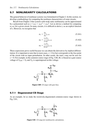 Sec. 5.7. Nonlinearity Calculations 325
5.7 NONLINEARITY CALCULATIONS
The general behavior of nonlinear systems was formulated in Chapter 2. In this section, we
develop a methodology for computing the nonlinear characteristics of some circuits.
Recall from Chapter 2 that systems with weak static nonlinearity can be approximated
by a polynomial such as y 5 α1x 1 α2x2 1 α3x3. Let us devise a method for computing
α1-α3 for a given circuit. In many circuits, it is difﬁcult to derive y as an explicit function
of x. However, we recognize that
α1 5
∂y
∂x
|x50 (5.161)
α2 5
1
2
∂2y
∂x2
|x50 (5.162)
α3 5
1
6
∂3y
∂x3
|x50. (5.163)
These expressions prove useful because we can obtain the derivatives by implicit differen-
tiation. It is important to note that in most cases, x 5 0 in fact corresponds to the bias point
of the circuit with no input perturbation. In other words, the total y may not be zero for
x 5 0. For example, in the common-source stage of Fig. 5.80, M1 is biased at a gate-source
voltage of VGS0 5 Vb and Vin is superimposed on this voltage.
M 1
RD
VDD
out
V
Vin
C1
R1
Vb
Figure 5.80 CS stage with gate bias.
5.7.1 Degenerated CS Stage
As an example, let us study the resistively-degenerated common-source stage shown in
Fig. 5.81,
M 1
Vin
C1
R1
Vb
RS
I
VGS
D
Figure 5.81 CS stage for nonlinearity calculations.
 