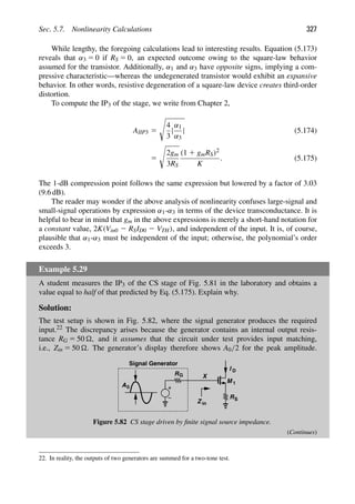 Sec. 5.7. Nonlinearity Calculations 327
While lengthy, the foregoing calculations lead to interesting results. Equation (5.173)
reveals that α3 5 0 if RS 5 0, an expected outcome owing to the square-law behavior
assumed for the transistor. Additionally, α1 and α3 have opposite signs, implying a com-
pressive characteristic—whereas the undegenerated transistor would exhibit an expansive
behavior. In other words, resistive degeneration of a square-law device creates third-order
distortion.
To compute the IP3 of the stage, we write from Chapter 2,
AIIP3 5

4
3
|
α1
α3
| (5.174)
5

2gm
3RS
(1 1 gmRS)2
K
. (5.175)
The 1-dB compression point follows the same expression but lowered by a factor of 3.03
(9.6 dB).
The reader may wonder if the above analysis of nonlinearity confuses large-signal and
small-signal operations by expression α1-α3 in terms of the device transconductance. It is
helpful to bear in mind that gm in the above expressions is merely a short-hand notation for
a constant value, 2K(Vin0 2 RSID0 2 VTH), and independent of the input. It is, of course,
plausible that α1-α3 must be independent of the input; otherwise, the polynomial’s order
exceeds 3.
Example 5.29
A student measures the IP3 of the CS stage of Fig. 5.81 in the laboratory and obtains a
value equal to half of that predicted by Eq. (5.175). Explain why.
Solution:
The test setup is shown in Fig. 5.82, where the signal generator produces the required
input.22 The discrepancy arises because the generator contains an internal output resis-
tance RG 5 50 , and it assumes that the circuit under test provides input matching,
i.e., Zin 5 50 . The generator’s display therefore shows A0/2 for the peak amplitude.
M 1
RS
I
R
Z in
X
G
D
0
A
Signal Generator
Figure 5.82 CS stage driven by ﬁnite signal source impedance.
(Continues)
22. In reality, the outputs of two generators are summed for a two-tone test.
 