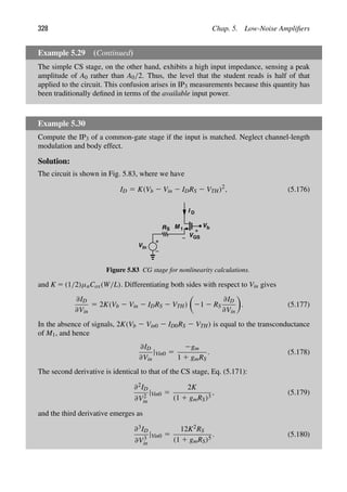 328 Chap. 5. Low-Noise Ampliﬁers
Example 5.29 (Continued)
The simple CS stage, on the other hand, exhibits a high input impedance, sensing a peak
amplitude of A0 rather than A0/2. Thus, the level that the student reads is half of that
applied to the circuit. This confusion arises in IP3 measurements because this quantity has
been traditionally deﬁned in terms of the available input power.
Example 5.30
Compute the IP3 of a common-gate stage if the input is matched. Neglect channel-length
modulation and body effect.
Solution:
The circuit is shown in Fig. 5.83, where we have
ID 5 K(Vb 2 Vin 2 IDRS 2 VTH)2
, (5.176)
Vb
Vin
RS
I D
VGS
M 1
Figure 5.83 CG stage for nonlinearity calculations.
and K 5 (1/2)μnCox(W/L). Differentiating both sides with respect to Vin gives
∂ID
∂Vin
5 2K(Vb 2 Vin 2 IDRS 2 VTH)

21 2 RS
∂ID
∂Vin

. (5.177)
In the absence of signals, 2K(Vb 2 Vin0 2 ID0RS 2 VTH) is equal to the transconductance
of M1, and hence
∂ID
∂Vin
|Vin0 5
2gm
1 1 gmRS
. (5.178)
The second derivative is identical to that of the CS stage, Eq. (5.171):
∂2ID
∂V2
in
|Vin0 5
2K
(1 1 gmRS)3
, (5.179)
and the third derivative emerges as
∂3ID
∂V3
in
|Vin0 5
12K2RS
(1 1 gmRS)5
. (5.180)
 