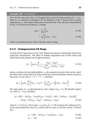Sec. 5.7. Nonlinearity Calculations 329
Example 5.30 (Continued)
Thus, the IP3 expression in Eq. (5.175) applies here as well. For input matching, RS 5 1/gm.
However, as explained in Example 5.29, the deﬁnition of IP3 is based on the available
signal power, i.e., that which is delivered to a matched load. Thus, the peak value predicted
by Eq. (5.175) must be divided by 2, yielding
AIIP3 5
2
K

2
3
gm (5.181)
5 4

2
3
(VGS0 2 VTH), (5.182)
where VGS0 denotes the bias value of the gate-source voltage.
5.7.2 Undegenerated CS Stage
Consider the CS stage shown in Fig. 5.80. Submicron transistors substantially depart from
square-law characteristics. The effect of mobility degradation due to both vertical and
lateral ﬁelds in the channel can be approximated as
ID 5
1
2
μ0Cox
W
L
(VGS 2 VTH)2
1 1 (
μ0
2vsatL
1 θ)(VGS 2 VTH)
, (5.183)
where μ0 denotes the zero-ﬁeld mobility, vsat the saturation velocity of the carriers, and θ
the effect of the vertical ﬁeld [11]. If the second term in the denominator remains much less
than unity, we can write (1 1 ε)21 ≈ 1 2 ε and hence
ID ≈
1
2
μ0Cox
W
L
(VGS 2 VTH)2
2

μ0
2vsatL
1 θ

(VGS 2 VTH)3
. (5.184)
The input signal, Vin, is superimposed on a bias voltage, VGS0 5 Vb. We therefore replace
VGS with Vin 1 VGS0, obtaining
ID ≈ K[2 2 3a(VGS0 2 VTH)](VGS0 2 VTH)Vin 1 K[1 2 3a(VGS0 2 VTH)]V2
in
2 KaV3
in 1 K(VGS0 2 VTH)2
2 aK(VGS0 2 VTH)3
, (5.185)
where K 5 (1/2)μ0Cox(W/L) and a 5 μ0/(2vsatL)1θ. We recognize the coefﬁcient of Vin
as the transconductance (∂ID/∂Vin) and the last two terms as the bias current. It follows
that
α1 5 K[2 2 3a(VGS0 2 VTH)](VGS0 2 VTH) (5.186)
α3 5 2Ka. (5.187)
 