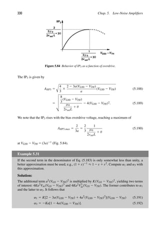 330 Chap. 5. Low-Noise Ampliﬁers
IIP3
V −VTH
GS0
v sat L
2
3 μ0
+ 3θ
v sat L
2
3 μ0
2
+ 3θ
1
Figure 5.84 Behavior of IP3 as a function of overdrive.
The IP3 is given by
AIIP3 5

4
3
3
2 2 3a(VGS0 2 VTH)
a
(VGS0 2 VTH) (5.188)
5






8
3
(VGS0 2 VTH)
μ0
2vsatL
1 θ
2 4(VGS0 2 VTH)2. (5.189)
We note that the IP3 rises with the bias overdrive voltage, reaching a maximum of
AIIP3,max 5
2
3a
5
2
3
1
μ0
2vsatL
1 θ
(5.190)
at VGS0 2 VTH 5 (3a)21 (Fig. 5.84).
Example 5.31
If the second term in the denominator of Eq. (5.183) is only somewhat less than unity, a
better approximation must be used, e.g., (1 1 ε)21 ≈ 1 2 ε 1 ε2. Compute α1 and α3 with
this approximation.
Solution:
The additional term a2(VGS 2 VTH)2 is multiplied by K(VGS 2 VTH)2, yielding two terms
of interest: 4Ka2Vin(VGS 2 VTH)3 and 4Ka2V3
in(VGS 2 VTH). The former contributes to α1
and the latter to α3. It follows that
α1 5 K[2 2 3a(VGS0 2 VTH) 1 4a2
(VGS0 2 VTH)2
](VGS0 2 VTH) (5.191)
α3 5 2Ka[1 2 4a(VGS0 2 VTH)]. (5.192)
 