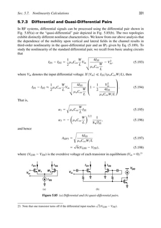 Sec. 5.7. Nonlinearity Calculations 331
5.7.3 Differential and Quasi-Differential Pairs
In RF systems, differential signals can be processed using the differential pair shown in
Fig. 5.85(a) or the “quasi-differential” pair depicted in Fig. 5.85(b). The two topologies
exhibit distinctly different nonlinear characteristics. We know from our above analysis that
the dependence of the mobility upon vertical and lateral ﬁelds in the channel results in
third-order nonlinearity in the quasi-differential pair and an IP3 given by Eq. (5.189). To
study the nonlinearity of the standard differential pair, we recall from basic analog circuits
that
ID1 2 ID2 5
1
2
μnCox
W
L
Vin




4ISS
μnCox
W
L
2 V2
in, (5.193)
where Vin denotes the input differential voltage. If |Vin|  ISS/(μnCoxW/L), then
ID1 2 ID2 ≈
1
2
μnCox
W
L
Vin




4ISS
μnCox
W
L
⎛
⎜
⎜
⎝1 2
1
2
V2
in
4ISS
μnCoxW/L
⎞
⎟
⎟
⎠. (5.194)
That is,
α1 5

μnCox
W
L
ISS (5.195)
α3 5 2

μnCox
W
L
3/2
1
8
√
ISS
, (5.196)
and hence
AIIP3 5

6ISS
μnCoxW/L
(5.197)
5
√
6(VGS0 2 VTH), (5.198)
where (VGS0 2 VTH) is the overdrive voltage of each transistor in equilibrium (Vin 5 0).23
M M
1 2
I SS
I D2
I D1
in
V in
V
VDD
I D2
I D1
(a) (b)
Figure 5.85 (a) Differential and (b) quasi-differential pairs.
23. Note that one transistor turns off if the differential input reaches
√
2(VGS0 2 VTH).
 