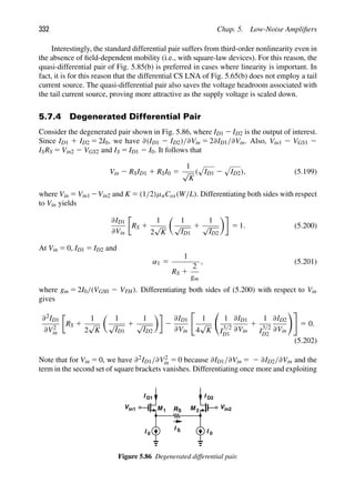 332 Chap. 5. Low-Noise Ampliﬁers
Interestingly, the standard differential pair suffers from third-order nonlinearity even in
the absence of ﬁeld-dependent mobility (i.e., with square-law devices). For this reason, the
quasi-differential pair of Fig. 5.85(b) is preferred in cases where linearity is important. In
fact, it is for this reason that the differential CS LNA of Fig. 5.65(b) does not employ a tail
current source. The quasi-differential pair also saves the voltage headroom associated with
the tail current source, proving more attractive as the supply voltage is scaled down.
5.7.4 Degenerated Differential Pair
Consider the degenerated pair shown in Fig. 5.86, where ID1 2 ID2 is the output of interest.
Since ID1 1 ID2 5 2I0, we have ∂(ID1 2 ID2)/∂Vin 5 2∂ID1/∂Vin. Also, Vin1 2 VGS1 2
ISRS 5 Vin2 2 VGS2 and IS 5 ID1 2 I0. It follows that
Vin 2 RSID1 1 RSI0 5
1
√
K
(

ID1 2

ID2), (5.199)
where Vin 5 Vin1 2Vin2 and K 5 (1/2)μnCox(W/L). Differentiating both sides with respect
to Vin yields
∂ID1
∂Vin
RS 1
1
2
√
K

1
√
ID1
1
1
√
ID2

5 1. (5.200)
At Vin 5 0, ID1 5 ID2 and
α1 5
1
RS 1
2
gm
, (5.201)
where gm 5 2I0/(VGS0 2 VTH). Differentiating both sides of (5.200) with respect to Vin
gives
∂2ID1
∂V2
in
RS 1
1
2
√
K

1
√
ID1
1
1
√
ID2

2
∂ID1
∂Vin

1
4
√
K

1
I
3/2
D1
∂ID1
∂Vin
1
1
I
3/2
D2
∂ID2
∂Vin

5 0.
(5.202)
Note that for Vin 5 0, we have ∂2ID1/∂V2
in 5 0 because ∂ID1/∂Vin 5 2 ∂ID2/∂Vin and the
term in the second set of square brackets vanishes. Differentiating once more and exploiting
M M
1 2
I
I D2
I D1
0
RS
I 0
I S
Vin1 Vin2
Figure 5.86 Degenerated differential pair.
 