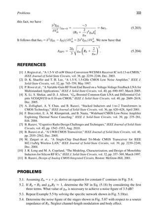 Problems 333
this fact, we have
∂3ID1
∂V3
in
|Vin50 5
23
(RS 1
2
gm
)4
gmI2
0
5 6α3. (5.203)
It follows that 6α3 5 ∂3(ID1 2 ID2)/∂V3
in 5 2∂3ID1/∂V3
in. We now have that
AIIP3 5
2I0
3

gm

RS 1
2
gm
3
. (5.204)
REFERENCES
[1] J. Rogin et al., “A 1.5-V 45-mW Direct-Conversion WCDMA Receiver IC in 0.13-m CMOS,”
IEEE Journal of Solid-State Circuits, vol. 38, pp. 2239–2248, Dec. 2003.
[2] D. K. Shaeffer and T. H. Lee, “A 1.5-V, 1.5-GHz CMOS Low Noise Ampliﬁer,” IEEE J.
Solid-State Circuits, vol. 32, pp. 745–759, May 1997.
[3] P. Rossi et al., “A Variable-Gain RF Front End Based on a Voltage-Voltage Feedback LNA for
Multistandard Applications,” IEEE J. Solid-State Circuits, vol. 40, pp. 690–697, March 2005.
[4] X. Li, S. Shekar, and D. J. Allstot, “Gm-Boosted Common-Gate LNA and Differential Col-
pitts VCO/QVCO in 0.18-um CMOS,” IEEE J. Solid-State Circuits, vol. 40, pp. 2609–2618,
Dec. 2005.
[5] A. Zolfaghari, A. Y. Chan, and B. Razavi, “Stacked Inductors and 1-to-2 Transformers in
CMOS Technology,” IEEE Journal of Solid-State Circuits, vol. 36, pp. 620–628, April 2001.
[6] F. Bruccoleri, E. A. M. Klumperink, and B. Nauta, “Wideband CMOS Low-Noise Ampliﬁer
Exploiting Thermal Noise Canceling,” IEEE J. Solid-State Circuits, vol. 39, pp. 275–281,
Feb. 2004.
[7] B. Razavi, “Cognitive Radio Design Challenges and Techniques,” IEEE Journal of Solid-State
Circuits, vol. 45, pp. 1542–1553, Aug. 2010.
[8] B. Razavi et al., “A UWB CMOS Transceiver,” IEEE Journal of Solid-State Circuits, vol. 40,
pp. 2555–2562, Dec. 2005.
[9] M. Zargari et al., “A Single-Chip Dual-Band Tri-Mode CMOS Transceiver for IEEE
802.11a/b/g Wireless LAN,” IEEE Journal of Solid-State Circuits, vol. 39, pp. 2239–2249,
Dec. 2004.
[10] J. R. Long and M. A. Copeland, “The Modeling, Characterization, and Design of Monolithic
Inductors for Silicon RF ICs,” IEEE J. Solid-State Circuits, vol. 32, pp. 357–369, March 1997.
[11] B. Razavi, Design of Analog CMOS Integrated Circuits, Boston: McGraw-Hill, 2001.
PROBLEMS
5.1. Assuming Zin 5 x 1 jy, derive an equation for constant- contours in Fig. 5.4.
5.2. If Rp 5 RS and gmRS ≈ 1, determine the NF in Eq. (5.18) by considering the ﬁrst
three terms. What value of gm is necessary to achieve a noise ﬁgure of 3.5 dB?
5.3. Repeat Example 5.5 by solving the speciﬁc network shown in Fig. 5.10(a).
5.4. Determine the noise ﬁgure of the stages shown in Fig. 5.87 with respect to a source
impedance of RS. Neglect channel-length modulation and body effect.
 