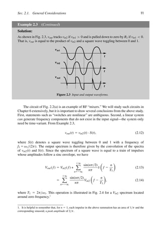 Sec. 2.1. General Considerations 11
Example 2.3 (Continued)
Solution:
As shown in Fig. 2.3, vout tracks vin2 if vin1  0 and is pulled down to zero by R1 if vin1  0.
That is, vout is equal to the product of vin2 and a square wave toggling between 0 and 1.
t
t
t
v in1
v in2
v out
Figure 2.3 Input and output waveforms.
The circuit of Fig. 2.2(a) is an example of RF “mixers.” We will study such circuits in
Chapter 6 extensively, but it is important to draw several conclusions from the above study.
First, statements such as “switches are nonlinear” are ambiguous. Second, a linear system
can generate frequency components that do not exist in the input signal—the system only
need be time-variant. From Example 2.3,
vout(t) 5 vin2(t) · S(t), (2.12)
where S(t) denotes a square wave toggling between 0 and 1 with a frequency of
f1 5 ω1/(2π). The output spectrum is therefore given by the convolution of the spectra
of vin2(t) and S(t). Since the spectrum of a square wave is equal to a train of impulses
whose amplitudes follow a sinc envelope, we have
Vout( f) 5 Vin2( f) ∗
1∞

n52∞
sin(nπ/2)
nπ
δ

f 2
n
T1

(2.13)
5
1∞

n52∞
sin(nπ/2)
nπ
Vin2

f 2
n
T1

, (2.14)
where T1 5 2π/ω1. This operation is illustrated in Fig. 2.4 for a Vin2 spectrum located
around zero frequency.1
1. It is helpful to remember that, for n 5 1, each impulse in the above summation has an area of 1/π and the
corresponding sinusoid, a peak amplitude of 2/π.
 