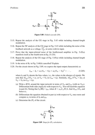 Problems 335
M 1
RS
in
V
L
Vb
L1
VDD
2
out
V
M 2
Figure 5.88 Folded-cascode LNA.
5.15. Repeat the analysis of the CG stage in Fig. 5.43 while including channel-length
modulation.
5.16. Repeat the NF analysis of the CG stage in Fig. 5.43 while including the noise of the
feedback network as a voltage, V2
nF, in series with its input.
5.17. Prove that the input-referred noise of the feedforward ampliﬁer in Fig. 5.45(a)
manifests itself as the fourth term in Eq. (5.124).
5.18. Repeat the analysis of the CG stage of Fig. 5.45(a) while including channel-length
modulation.
5.19. Is the noise of RF in Fig. 5.48(b) cancelled? Explain.
5.20. For the circuit shown in Fig. 5.89, we express the input-output characteristic as
Iout 2 I0 5 α1(Vin 2 V0) 1 α2(Vin 2 V0)2
1 · · · , (5.205)
where I0 and V0 denote the bias values, i.e., the values in the absence of signals. We
note that ∂Iout/∂Vin 5 α1 at Vin 5 V0 (or Iout 5 I0). Similarly, ∂I2
out/∂2Vin 5 2α2 at
Vin 5 V0 (or Iout 5 I0).
(a) Write a KVL around the input network in terms of Vin and Iout (with no VGS).
Differentiate both sides implicitly with respect to Vin. You will need this equation
in part (b). Noting that 2
√
KI0 5 gm, where K 5 μnCoxW/L, ﬁnd ∂Iout/∂Vin and
hence α1.
(b) Differentiate the equation obtained in part (a) with respect to Vin once more and
compute α2 in terms of I0 and gm.
(c) Determine the IP2 of the circuit.
M 1
R1
I out
Vin
Figure 5.89 Stage for IP2 calculation.
 