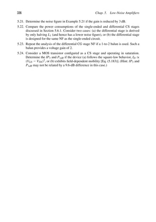 336 Chap. 5. Low-Noise Ampliﬁers
5.21. Determine the noise ﬁgure in Example 5.21 if the gain is reduced by 3 dB.
5.22. Compare the power consumptions of the single-ended and differential CS stages
discussed in Section 5.6.1. Consider two cases: (a) the differential stage is derived
by only halving L1 (and hence has a lower noise ﬁgure), or (b) the differential stage
is designed for the same NF as the single-ended circuit.
5.23. Repeat the analysis of the differential CG stage NF if a 1-to-2 balun is used. Such a
balun provides a voltage gain of 2.
5.24. Consider a MOS transistor conﬁgured as a CS stage and operating in saturation.
Determine the IP3 and P1dB if the device (a) follows the square-law behavior, ID ∝
(VGS 2 VTH)2, or (b) exhibits ﬁeld-dependent mobility [Eq. (5.183)]. (Hint: IP3 and
P1dB may not be related by a 9.6-dB difference in this case.)
 