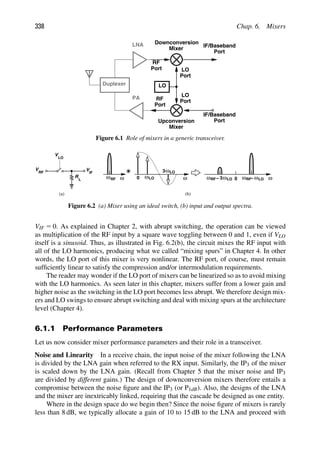 338 Chap. 6. Mixers
Duplexer
LNA
PA
LO
LO
Port
Port
RF
LO
Port
Port
IF/Baseband
Port
IF/Baseband
Downconversion
Port
RF
Mixer
Mixer
Upconversion
Figure 6.1 Role of mixers in a generic transceiver.
R
V
V
LO
RF
V
IF
L ω ω ω
LO ω
0 0 ωLO
ωLO
ωRF
ωLO
3
ωRF
ωRF 3
− −
(a) (b)
Figure 6.2 (a) Mixer using an ideal switch, (b) input and output spectra.
VIF 5 0. As explained in Chapter 2, with abrupt switching, the operation can be viewed
as multiplication of the RF input by a square wave toggling between 0 and 1, even if VLO
itself is a sinusoid. Thus, as illustrated in Fig. 6.2(b), the circuit mixes the RF input with
all of the LO harmonics, producing what we called “mixing spurs” in Chapter 4. In other
words, the LO port of this mixer is very nonlinear. The RF port, of course, must remain
sufﬁciently linear to satisfy the compression and/or intermodulation requirements.
The reader may wonder if the LO port of mixers can be linearized so as to avoid mixing
with the LO harmonics. As seen later in this chapter, mixers suffer from a lower gain and
higher noise as the switching in the LO port becomes less abrupt. We therefore design mix-
ers and LO swings to ensure abrupt switching and deal with mixing spurs at the architecture
level (Chapter 4).
6.1.1 Performance Parameters
Let us now consider mixer performance parameters and their role in a transceiver.
Noise and Linearity In a receive chain, the input noise of the mixer following the LNA
is divided by the LNA gain when referred to the RX input. Similarly, the IP3 of the mixer
is scaled down by the LNA gain. (Recall from Chapter 5 that the mixer noise and IP3
are divided by different gains.) The design of downconversion mixers therefore entails a
compromise between the noise ﬁgure and the IP3 (or P1dB). Also, the designs of the LNA
and the mixer are inextricably linked, requiring that the cascade be designed as one entity.
Where in the design space do we begin then? Since the noise ﬁgure of mixers is rarely
less than 8 dB, we typically allocate a gain of 10 to 15 dB to the LNA and proceed with
 
