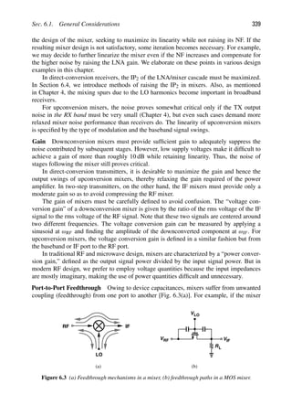 Sec. 6.1. General Considerations 339
the design of the mixer, seeking to maximize its linearity while not raising its NF. If the
resulting mixer design is not satisfactory, some iteration becomes necessary. For example,
we may decide to further linearize the mixer even if the NF increases and compensate for
the higher noise by raising the LNA gain. We elaborate on these points in various design
examples in this chapter.
In direct-conversion receivers, the IP2 of the LNA/mixer cascade must be maximized.
In Section 6.4, we introduce methods of raising the IP2 in mixers. Also, as mentioned
in Chapter 4, the mixing spurs due to the LO harmonics become important in broadband
receivers.
For upconversion mixers, the noise proves somewhat critical only if the TX output
noise in the RX band must be very small (Chapter 4), but even such cases demand more
relaxed mixer noise performance than receivers do. The linearity of upconversion mixers
is speciﬁed by the type of modulation and the baseband signal swings.
Gain Downconversion mixers must provide sufﬁcient gain to adequately suppress the
noise contributed by subsequent stages. However, low supply voltages make it difﬁcult to
achieve a gain of more than roughly 10 dB while retaining linearity. Thus, the noise of
stages following the mixer still proves critical.
In direct-conversion transmitters, it is desirable to maximize the gain and hence the
output swings of upconversion mixers, thereby relaxing the gain required of the power
ampliﬁer. In two-step transmitters, on the other hand, the IF mixers must provide only a
moderate gain so as to avoid compressing the RF mixer.
The gain of mixers must be carefully deﬁned to avoid confusion. The “voltage con-
version gain” of a downconversion mixer is given by the ratio of the rms voltage of the IF
signal to the rms voltage of the RF signal. Note that these two signals are centered around
two different frequencies. The voltage conversion gain can be measured by applying a
sinusoid at ωRF and ﬁnding the amplitude of the downconverted component at ωIF. For
upconversion mixers, the voltage conversion gain is deﬁned in a similar fashion but from
the baseband or IF port to the RF port.
In traditional RF and microwave design, mixers are characterized by a “power conver-
sion gain,” deﬁned as the output signal power divided by the input signal power. But in
modern RF design, we prefer to employ voltage quantities because the input impedances
are mostly imaginary, making the use of power quantities difﬁcult and unnecessary.
Port-to-Port Feedthrough Owing to device capacitances, mixers suffer from unwanted
coupling (feedthrough) from one port to another [Fig. 6.3(a)]. For example, if the mixer
RF
LO
IF
R
V
VLO
RF VIF
L
(a) (b)
Figure 6.3 (a) Feedthrough mechanisms in a mixer, (b) feedthrough paths in a MOS mixer.
 