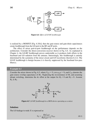 340 Chap. 6. Mixers
LPF
LPF
LNA
LO
Figure 6.4 Effect of LO-RF feedthrough.
is realized by a MOSFET [Fig. 6.3(b)], then the gate-source and gate-drain capacitances
create feedthrough from the LO port to the RF and IF ports.
The effect of mixer port-to-port feedthrough on the performance depends on the
architecture. Consider the direct-conversion receiver shown in Fig. 6.4. As explained in
Chapter 4, the LO-RF feedthrough proves undesirable as it produces both offsets in the
baseband and LO radiation from the antenna. Interestingly, this feedthrough is entirely
determined by the symmetry of the mixer circuit and LO waveforms (Section 6.2.2). The
LO-IF feedthrough is benign because it is heavily suppressed by the baseband low-pass
ﬁlter(s).
Example 6.1
Consider the mixer shown in Fig. 6.5, where VLO 5 V1 cos ωLOt 1 V0 and CGS denotes the
gate-source overlap capacitance of M1. Neglecting the on-resistance of M1 and assuming
abrupt switching, determine the dc offset at the output for RS 5 0 and RS  0. Assume
RL RS.
R
VLO
V
L
RS
VRF
X
CGS
out
M 1
Figure 6.5 LO-RF feedthrough in a MOS device operating as a mixer.
Solution:
The LO leakage to node X is expressed as
VX 5
RSCGSs
RSCGSs 1 1
VLO, (6.1)
 
