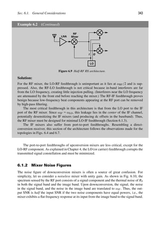 Sec. 6.1. General Considerations 343
Example 6.2 (Continued)
LNA
I Q
LO
RF
Mixer
Figure 6.9 Half-RF RX architecture.
Solution:
For the RF mixer, the LO-RF feedthrough is unimportant as it lies at ωRF/2 and is sup-
pressed. Also, the RF-LO feedthrough is not critical because in-band interferers are far
from the LO frequency, creating little injection pulling. (Interferers near the LO frequency
are attenuated by the front end before reaching the mixer.) The RF-IF feedthrough proves
benign because low-frequency beat components appearing at the RF port can be removed
by high-pass ﬁltering.
The most critical feedthrough in this architecture is that from the LO port to the IF
port of the RF mixer. Since ωIF 5 ωLO, this leakage lies in the center of the IF channel,
potentially desensitizing the IF mixers (and producing dc offsets in the baseband). Thus,
the RF mixer must be designed for minimal LO-IF feedthrough (Section 6.1.3).
The IF mixers also suffer from port-to-port feedthroughs. Resembling a direct-
conversion receiver, this section of the architecture follows the observations made for the
topologies in Figs. 6.4 and 6.7.
The port-to-port feedthroughs of upconversion mixers are less critical, except for the
LO-RF component. As explained in Chapter 4, the LO (or carrier) feedthrough corrupts the
transmitted signal constellation and must be minimized.
6.1.2 Mixer Noise Figures
The noise ﬁgure of downconversion mixers is often a source of great confusion. For
simplicity, let us consider a noiseless mixer with unity gain. As shown in Fig. 6.10, the
spectrum sensed by the RF port consists of a signal component and the thermal noise of RS
in both the signal band and the image band. Upon downconversion, the signal, the noise
in the signal band, and the noise in the image band are translated to ωIF. Thus, the out-
put SNR is half the input SNR if the two noise components have equal powers, i.e., the
mixer exhibits a ﬂat frequency response at its input from the image band to the signal band.
 
