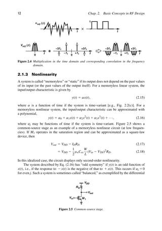 12 Chap. 2. Basic Concepts in RF Design
t t
v in2
1
)
(t
f
0
in2 )
(
V f
f
0
f1
+
f1
+3
f1
f1
−
−3
f
0
f1
+
f1
+3
f1
f1
−
−3
Figure 2.4 Multiplication in the time domain and corresponding convolution in the frequency
domain.
2.1.3 Nonlinearity
A system is called “memoryless” or “static” if its output does not depend on the past values
of its input (or the past values of the output itself). For a memoryless linear system, the
input/output characteristic is given by
y(t) 5 αx(t), (2.15)
where α is a function of time if the system is time-variant [e.g., Fig. 2.2(c)]. For a
memoryless nonlinear system, the input/output characteristic can be approximated with
a polynomial,
y(t) 5 α0 1 α1x(t) 1 α2x2
(t) 1 α3x3
(t) 1 · · ·, (2.16)
where αj may be functions of time if the system is time-variant. Figure 2.5 shows a
common-source stage as an example of a memoryless nonlinear circuit (at low frequen-
cies). If M1 operates in the saturation region and can be approximated as a square-law
device, then
Vout 5 VDD 2 IDRD (2.17)
5 VDD 2
1
2
μnCox
W
L
(Vin 2 VTH)2
RD. (2.18)
In this idealized case, the circuit displays only second-order nonlinearity.
The system described by Eq. (2.16) has “odd symmetry” if y(t) is an odd function of
x(t), i.e., if the response to 2 x(t) is the negative of that to 1 x(t). This occurs if αj 5 0
for even j. Such a system is sometimes called “balanced,” as exempliﬁed by the differential
M 1
RD
VDD
out
V
in
V
Figure 2.5 Common-source stage.
 
