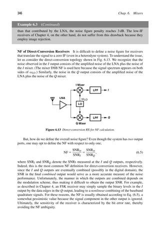 346 Chap. 6. Mixers
Example 6.3 (Continued)
than that contributed by the LNA, the noise ﬁgure penalty reaches 3 dB. The low-IF
receivers of Chapter 4, on the other hand, do not suffer from this drawback because they
employ image rejection.
NF of Direct-Conversion Receivers It is difﬁcult to deﬁne a noise ﬁgure for receivers
that translate the signal to a zero IF (even in a heterodyne system). To understand the issue,
let us consider the direct-conversion topology shown in Fig. 6.13. We recognize that the
noise observed in the I output consists of the ampliﬁed noise of the LNA plus the noise of
the I mixer. (The mixer DSB NF is used here because the signal spectrum appears on both
sides of ωLO.) Similarly, the noise in the Q output consists of the ampliﬁed noise of the
LNA plus the noise of the Q mixer.
LPF
LPF
LNA
LO
I
Q
I Mixer
Q Mixer
ωLO
Figure 6.13 Direct-conversion RX for NF calculation.
But, how do we deﬁne the overall noise ﬁgure? Even though the system has two output
ports, one may opt to deﬁne the NF with respect to only one,
NF 5
SNRin
SNRI
5
SNRin
SNRQ
, (6.5)
where SNRI and SNRQ denote the SNRs measured at the I and Q outputs, respectively.
Indeed, this is the most common NF deﬁnition for direct-conversion receivers. However,
since the I and Q outputs are eventually combined (possibly in the digital domain), the
SNR in the ﬁnal combined output would serve as a more accurate measure of the noise
performance. Unfortunately, the manner in which the outputs are combined depends on
the modulation scheme, thus making it difﬁcult to obtain the output SNR. For example,
as described in Chapter 4, an FSK receiver may simply sample the binary levels in the I
output by the data edges in the Q output, leading to a nonlinear combining of the baseband
quadrature signals. For these reasons, the NF is usually obtained according to Eq. (6.5), a
somewhat pessimistic value because the signal component in the other output is ignored.
Ultimately, the sensitivity of the receiver is characterized by the bit error rate, thereby
avoiding the NF ambiguity.
 