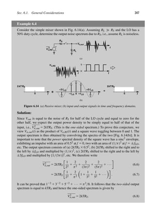 Sec. 6.1. General Considerations 347
Example 6.4
Consider the simple mixer shown in Fig. 6.14(a). Assuming RL RS and the LO has a
50% duty cycle, determine the output noise spectrum due to RS, i.e., assume RL is noiseless.
R
t
(a)
R
S
V
2
n,RS
t
t
Vn,out
f
RS
kT
2
0 0
+3
+ f
fLO
fLO
−
fLO
fLO
−3
1
Vn,RS
(b)
f
RS
2kT
0
=
L
Figure 6.14 (a) Passive mixer, (b) input and output signals in time and frequency domains.
Solution:
Since Vout is equal to the noise of RS for half of the LO cycle and equal to zero for the
other half, we expect the output power density to be simply equal to half of that of the
input, i.e., V2
n,out 5 2kTRS. (This is the one-sided spectrum.) To prove this conjecture, we
view Vn,out(t) as the product of Vn,RS(t) and a square wave toggling between 0 and 1. The
output spectrum is thus obtained by convolving the spectra of the two [Fig. 6.14(b)]. It is
important to note that the power spectral density of the square wave has a sinc2
envelope,
exhibiting an impulse with an area of 0.52 at f 5 0, two with an area of (1/π)2 at f 5 ±fLO,
etc. The output spectrum consists of (a) 2kTRS 3 0.52, (b) 2kTRS shifted to the right and to
the left by ±fLO and multiplied by (1/π)2, (c) 2kTRS shifted to the right and to the left by
±3fLO and multiplied by [1/(3π)]2, etc. We therefore write
V2
n,out 5 2kTRS
1
22
1
2
π2
1
2
(3π)2
1
2
(5π)2
1 · · · (6.6)
5 2kTRS
1
22
1
2
π2

1 1
1
32
1
1
52
1 · · ·

. (6.7)
It can be proved that 122 1 322 1 522 1 · · · 5 π2/8. It follows that the two-sided output
spectrum is equal to kTRS and hence the one-sided spectrum is given by
V2
n,out 5 2kTRS. (6.8)
 