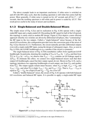 348 Chap. 6. Mixers
The above example leads to an important conclusion: if white noise is switched on
and off with 50% duty cycle, then the resulting spectrum is still white but carries half the
power. More generally, if white noise is turned on for T seconds and off for T 2 T
seconds, then the resulting spectrum is still white and its power is scaled by T/T. This
result proves useful in the study of mixers and oscillators.
6.1.3 Single-Balanced and Double-Balanced Mixers
The simple mixer of Fig. 6.2(a) and its realization in Fig. 6.3(b) operate with a single-
ended RF input and a single-ended LO. Discarding the RF signal for half of the LO period,
this topology is rarely used in modern RF design. Figure 6.15(a) depicts a more efﬁcient
approach whereby two switches are driven by differential LO phases, thus “commutating”
the RF input to the two outputs. Called a “single-balanced” mixer because of the bal-
anced LO waveforms, this conﬁguration provides twice the conversion gain of the mixer of
Fig. 6.2(a) (Section 6.2.1). Furthermore, the circuit naturally provides differential outputs
even with a single-ended RF input, easing the design of subsequent stages. Also, as seen in
Fig. 6.15(b), the LO-RF feedthrough at ωLO vanishes if the circuit is symmetric.1
The single-balanced mixer of Fig. 6.15(b) nonetheless suffers from signiﬁcant LO-IF
feedthrough. In particular, denoting the coupling of VLO to Vout1 by 1 αVLO and that from
VLO to Vout2 by 2αVLO, we observe that Vout1 2 Vout2 contains an LO leakage equal to
2αVLO. To eliminate this effect, we connect two single-balanced mixers such that their
output LO feedthroughs cancel but their output signals do not. Shown in Fig. 6.16, such a
topology introduces two opposing feedthroughs at each output, one from VLO and another
from VLO. The output signals remain intact because, when VLO is high, Vout1 5 V1
RF and
Vout2 5 V2
RF, and when VLO is high, Vout1 5 V2
RF and Vout2 5 V1
RF. That is, Vout1 2 Vout2 is
equal to V1
RF 2 V2
RF for a high LO and V2
RF 2 V1
RF for a low LO.
Called a “double-balanced” mixer, the circuit of Fig. 6.16 operates with both balanced
LO waveforms and balanced RF inputs. It is possible to apply a single-ended RF input
R
VLO
V
L
out1
R
VLO
V
L
VRF
out2
VLO
(a) (b)
R
VLO
L
CGS1 CGD1
M 1
Vout1
M 2
RL
C C
GS2 GD2
VRF
Vout2
Figure 6.15 (a) Single-balanced passive mixer, (b) implementation of (a).
1. Due to nonlinearities, a component at 2ωLO still leaks to the input (Problem 6.3).
 