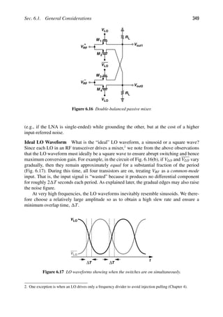 Sec. 6.1. General Considerations 349
VLO
R
VLO
L
M 1
Vout1
M 2
RL
VRF
Vout2
VLO
M
M
3
4
+
VRF
−
Figure 6.16 Double-balanced passive mixer.
(e.g., if the LNA is single-ended) while grounding the other, but at the cost of a higher
input-referred noise.
Ideal LO Waveform What is the “ideal” LO waveform, a sinusoid or a square wave?
Since each LO in an RF transceiver drives a mixer,2
we note from the above observations
that the LO waveform must ideally be a square wave to ensure abrupt switching and hence
maximum conversion gain. For example, in the circuit of Fig. 6.16(b), if VLO and VLO vary
gradually, then they remain approximately equal for a substantial fraction of the period
(Fig. 6.17). During this time, all four transistors are on, treating VRF as a common-mode
input. That is, the input signal is “wasted” because it produces no differential component
for roughly 2 T seconds each period. As explained later, the gradual edges may also raise
the noise ﬁgure.
At very high frequencies, the LO waveforms inevitably resemble sinusoids. We there-
fore choose a relatively large amplitude so as to obtain a high slew rate and ensure a
minimum overlap time, T.
t
VLO
VLO
ΔT ΔT
Figure 6.17 LO waveforms showing when the switches are on simultaneously.
2. One exception is when an LO drives only a frequency divider to avoid injection pulling (Chapter 4).
 