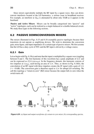 350 Chap. 6. Mixers
Since mixers equivalently multiply the RF input by a square wave, they can down-
convert interferers located at the LO harmonics, a serious issue in broadband receiver.
For example, an interferer at 3fLO is attenuated by about only 10 dB as it appears in the
baseband.
Passive and Active Mixers Mixers can be broadly categorized into “passive” and
“active” topologies; each can be realized as a single-balanced or a double-balanced circuit.
We study these types in the following sections.
6.2 PASSIVE DOWNCONVERSION MIXERS
The mixers illustrated in Figs. 6.15 and 6.16 exemplify passive topologies because their
transistors do not operate as amplifying devices. We wish to determine the conversion
gain, noise ﬁgure, and input impedance of a certain type of passive mixers. We ﬁrst assume
that the LO has a duty cycle of 50% and the RF input is driven by a voltage source.
6.2.1 Gain
Let us begin with Fig. 6.18(a) and note that the input is multiplied by a square wave toggling
between 0 and 1. The ﬁrst harmonic of this waveform has a peak amplitude of 2/π and
can be expressed as (2/π) cos ωLOt. In the frequency domain, this harmonic consists of
two impulses at ±ωLO, each having an area of 1/π. Thus, as shown in Fig. 6.18(b), the
convolution of an RF signal with these impulses creates the IF signal with a gain of 1/π
( ≈ 210 dB). The conversion gain is therefore equal to 1/π for abrupt LO switching. We
call this topology a “return-to-zero” (RZ) mixer because the output falls to zero when the
switch turns off.
R
V
VLO
RF
VIF
L
ω ω
ωRF
+
0
ωRF
− ω
+ LO
ωLO
− 0
1
π
1
π
ω
ω
+
0
ω
− IF IF
1
π
1
π
(a)
(b)
Figure 6.18 (a) Input and output waveforms of a return-to-zero mixer, (b) corresponding spectra.
 