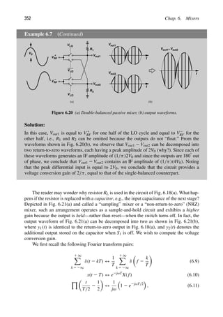 352 Chap. 6. Mixers
Example 6.7 (Continued)
VLO
R
R
VRF
+
VRF
−
VLO
VLO
1
2
t
Vout1
Vout1 V
− out2
t
Vout2 t
(a) (b)
V0 Vout1
Vout2
Figure 6.20 (a) Double-balanced passive mixer, (b) output waveforms.
Solution:
In this case, Vout1 is equal to V1
RF for one half of the LO cycle and equal to V2
RF for the
other half, i.e., R1 and R2 can be omitted because the outputs do not “ﬂoat.” From the
waveforms shown in Fig. 6.20(b), we observe that Vout1 2 Vout2 can be decomposed into
two return-to-zero waveforms, each having a peak amplitude of 2V0 (why?). Since each of
these waveforms generates an IF amplitude of (1/π)2V0 and since the outputs are 1808 out
of phase, we conclude that Vout1 2 Vout2 contains an IF amplitude of (1/π)(4V0). Noting
that the peak differential input is equal to 2V0, we conclude that the circuit provides a
voltage conversion gain of 2/π, equal to that of the single-balanced counterpart.
The reader may wonder why resistor RL is used in the circuit of Fig. 6.18(a). What hap-
pens if the resistor is replaced with a capacitor, e.g., the input capacitance of the next stage?
Depicted in Fig. 6.21(a) and called a “sampling” mixer or a “non-return-to-zero” (NRZ)
mixer, such an arrangement operates as a sample-and-hold circuit and exhibits a higher
gain because the output is held—rather than reset—when the switch turns off. In fact, the
output waveform of Fig. 6.21(a) can be decomposed into two as shown in Fig. 6.21(b),
where y1(t) is identical to the return-to-zero output in Fig. 6.18(a), and y2(t) denotes the
additional output stored on the capacitor when S1 is off. We wish to compute the voltage
conversion gain.
We ﬁrst recall the following Fourier transform pairs:
1 ∞

k 5 2∞
δ(t 2 kT) ↔
1
T
1 ∞

k 5 2∞
δ

f 2
k
T

(6.9)
x(t 2 T) ↔ e2jωT
X( f) (6.10)
% 
t
T/2
2
1
2

↔
1
jω

1 2 e2jωT/2

, (6.11)
 