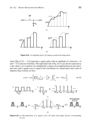 Sec. 6.2. Passive Downconversion Mixers 353
CL
)
(t
x )
(t
y
LO
t
)
(t
y
)
(t
x
t t
)
(t
y
1
)
(t
y
2
(a)
(b)
Figure 6.21 (a) Sampling mixer, (b) output waveform decomposition.
where

[t/(T/2) 2 1/2] represents a square pulse with an amplitude of 1 between t 5 0
and t 5 T/2 and zero elsewhere. The right-hand side of Eq. (6.11) can also be expressed as
a sinc. Since y1(t) is equal to x(t) multiplied by a square wave toggling between zero and 1,
and since such a square wave is equal to the convolution of a square pulse and a train of
impulses [Fig. 6.22(a)], we have
y1(t) 5 x(t)

% 
t
TLO/2
2
1
2

∗
1 ∞

k 5 2∞
δ (t 2 kTLO)

, (6.12)
0 0
(a)
(b)
t
1
T LO
t
1
0
=
t
0 TLO T LO
+ +2
TLO
T LO
−2 −
1
0
+3
+ f
f fLO
fLO
−
fLO
fLO
−3
f
IF Component
T LO
2
in )
(
Y1 f
Figure 6.22 (a) Decomposition of a square wave, (b) input and output spectra corresponding
to y1(t).
 