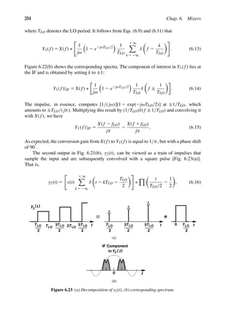 354 Chap. 6. Mixers
where TLO denotes the LO period. It follows from Eqs. (6.9) and (6.11) that
Y1( f) 5 X( f) ∗

1
jω

1 2 e2jωTLO/2
 1
TLO
1 ∞

k 5 2∞
δ

f 2
k
TLO

. (6.13)
Figure 6.22(b) shows the corresponding spectra. The component of interest in Y1( f) lies at
the IF and is obtained by setting k to ±1:
Y1( f)|IF 5 X( f) ∗
1
jω

1 2 e2jωTLO/2
 1
TLO
δ

f ±
1
TLO

. (6.14)
The impulse, in essence, computes [1/( jω)][1 2 exp(2jωTLO/2)] at ±1/TLO, which
amounts to ±TLO/( jπ). Multiplying this result by (1/TLO)δ( f ± 1/TLO) and convolving it
with X( f), we have
Y1( f)|IF 5
X( f 2 fLO)
jπ
2
X( f 1 fLO)
jπ
. (6.15)
As expected, the conversion gain from X( f) to Y1( f) is equal to 1/π, but with a phase shift
of 908.
The second output in Fig. 6.21(b), y2(t), can be viewed as a train of impulses that
sample the input and are subsequently convolved with a square pulse [Fig. 6.23(a)].
That is,
y2(t) 5

x(t)
1 ∞

k 5 2∞
δ

t 2 kTLO 2
TLO
2

∗
% 
t
TLO/2
2
1
2

, (6.16)
t
)
(t
y
2
TLO
2
t
0
TLO
TLO
2
3 TLO
2 TLO
2
5 t
TLO
2
TLO
2
3 TLO
2
5 TLO
2
0 f
(a)
(b)
IF Component
in )
(
Y f
2
Figure 6.23 (a) Decomposition of y2(t), (b) corresponding spectrum.
 