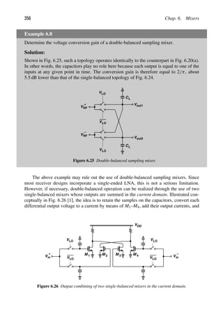 356 Chap. 6. Mixers
Example 6.8
Determine the voltage conversion gain of a double-balanced sampling mixer.
Solution:
Shown in Fig. 6.25, such a topology operates identically to the counterpart in Fig. 6.20(a).
In other words, the capacitors play no role here because each output is equal to one of the
inputs at any given point in time. The conversion gain is therefore equal to 2/π, about
5.5 dB lower than that of the single-balanced topology of Fig. 6.24.
VLO
Vout1
VRF
Vout2
+
VRF
−
VLO
VLO
CL
CL
Figure 6.25 Double-balanced sampling mixer.
The above example may rule out the use of double-balanced sampling mixers. Since
most receiver designs incorporate a single-ended LNA, this is not a serious limitation.
However, if necessary, double-balanced operation can be realized through the use of two
single-balanced mixers whose outputs are summed in the current domain. Illustrated con-
ceptually in Fig. 6.26 [1], the idea is to retain the samples on the capacitors, convert each
differential output voltage to a current by means of M1–M4, add their output currents, and
VLO
VLO
in
V
+
VLO
VLO in
V
−
M 1 M 2 M M
3 4
VDD
Figure 6.26 Output combining of two single-balanced mixers in the current domain.
 