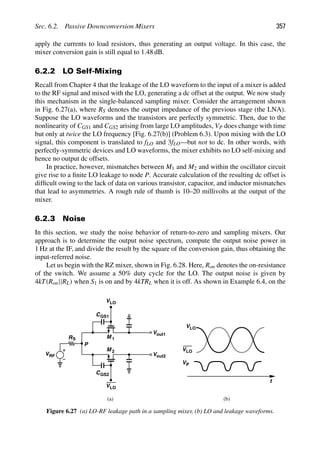 Sec. 6.2. Passive Downconversion Mixers 357
apply the currents to load resistors, thus generating an output voltage. In this case, the
mixer conversion gain is still equal to 1.48 dB.
6.2.2 LO Self-Mixing
Recall from Chapter 4 that the leakage of the LO waveform to the input of a mixer is added
to the RF signal and mixed with the LO, generating a dc offset at the output. We now study
this mechanism in the single-balanced sampling mixer. Consider the arrangement shown
in Fig. 6.27(a), where RS denotes the output impedance of the previous stage (the LNA).
Suppose the LO waveforms and the transistors are perfectly symmetric. Then, due to the
nonlinearity of CGS1 and CGS2 arising from large LO amplitudes, VP does change with time
but only at twice the LO frequency [Fig. 6.27(b)] (Problem 6.3). Upon mixing with the LO
signal, this component is translated to fLO and 3fLO—but not to dc. In other words, with
perfectly-symmetric devices and LO waveforms, the mixer exhibits no LO self-mixing and
hence no output dc offsets.
In practice, however, mismatches between M1 and M2 and within the oscillator circuit
give rise to a ﬁnite LO leakage to node P. Accurate calculation of the resulting dc offset is
difﬁcult owing to the lack of data on various transistor, capacitor, and inductor mismatches
that lead to asymmetries. A rough rule of thumb is 10–20 millivolts at the output of the
mixer.
6.2.3 Noise
In this section, we study the noise behavior of return-to-zero and sampling mixers. Our
approach is to determine the output noise spectrum, compute the output noise power in
1 Hz at the IF, and divide the result by the square of the conversion gain, thus obtaining the
input-referred noise.
Let us begin with the RZ mixer, shown in Fig. 6.28. Here, Ron denotes the on-resistance
of the switch. We assume a 50% duty cycle for the LO. The output noise is given by
4kT(Ron||RL) when S1 is on and by 4kTRL when it is off. As shown in Example 6.4, on the
(b)
VLO
VLO
CGS1
M 1
Vout1
M 2
CGS2
Vout2
RS
VRF
t
VLO
VLO
P
VP
(a)
Figure 6.27 (a) LO-RF leakage path in a sampling mixer, (b) LO and leakage waveforms.
 