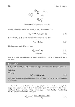 358 Chap. 6. Mixers
R
R
V
2
n,RS
Vn,out
S 1
on
L
V
2
n,RL
Figure 6.28 RZ mixer for noise calculation.
average, the output contains half of 4kT(Ron||RL) and half of 4kTRL:
V2
n,out 5 2kT[(Ron||RL) 1 RL]. (6.22)
If we select Ron  RL so as to minimize the conversion loss, then
V2
n,out ≈ 2kTRL. (6.23)
Dividing this result by 1/π2, we have
V2
n,in ≈ 2π2
kTRL (6.24)
≈ 20kTRL. (6.25)
That is, the noise power of RL ( 5 4kTRL) is “ampliﬁed” by a factor of 5 when referred to
the input.
Example 6.9
If Ron 5 100  and RL 5 1 k, determine the input-referred noise of the above RZ mixer.
Solution:
We have 
V2
n,in 5 8.14 nV/
√
Hz. (6.26)
This noise would correspond to a noise ﬁgure of 10 log[1 1 (8.14/0.91)2] 5 19 dB in a
50- system.
The reader may wonder if our choice Ron  RL is optimum. If RL is very high, the
output noise decreases but so does the conversion gain. We now remove the assump-
tion Ron  RL and express the voltage conversion gain as (1/π)RL/(Ron 1 RL). Dividing
Eq. (6.22) by the square of this value gives
V2
n,in 5 2π2
kT
(Ron 1 RL)(2Ron 1 RL)
RL
. (6.27)
 