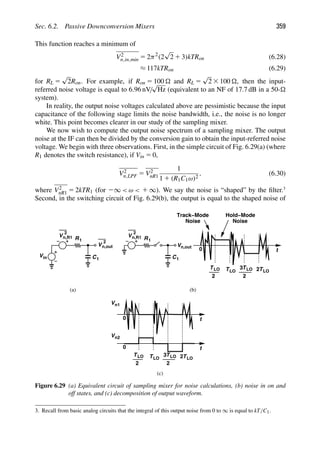 Sec. 6.2. Passive Downconversion Mixers 359
This function reaches a minimum of
V2
n,in,min 5 2π2
(2
√
2 1 3)kTRon (6.28)
≈ 117kTRon (6.29)
for RL 5
√
2Ron. For example, if Ron 5 100  and RL 5
√
2 3 100 , then the input-
referred noise voltage is equal to 6.96 nV/
√
Hz (equivalent to an NF of 17.7 dB in a 50-
system).
In reality, the output noise voltages calculated above are pessimistic because the input
capacitance of the following stage limits the noise bandwidth, i.e., the noise is no longer
white. This point becomes clearer in our study of the sampling mixer.
We now wish to compute the output noise spectrum of a sampling mixer. The output
noise at the IF can then be divided by the conversion gain to obtain the input-referred noise
voltage. We begin with three observations. First, in the simple circuit of Fig. 6.29(a) (where
R1 denotes the switch resistance), if Vin 5 0,
V2
n,LPF 5 V2
nR1
1
1 1 (R1C1ω)2
, (6.30)
where V2
nR1 5 2kTR1 (for 2∞  ω  1 ∞). We say the noise is “shaped” by the ﬁlter.3
Second, in the switching circuit of Fig. 6.29(b), the output is equal to the shaped noise of
R
Vin
V
2
C
n,R1
1
V
2
n,out
1
R
V
2
C
n,R1
1
1
t
T
2
T
2
3 T
2
T
0
Noise Noise
t
0
t
T
2
T
2
3 T
2
T
0
(a) (b)
(c)
Vn1
Vn2
Vn,out
LO LO LO LO
LO LO LO LO
Track−Mode Hold−Mode
Figure 6.29 (a) Equivalent circuit of sampling mixer for noise calculations, (b) noise in on and
off states, and (c) decomposition of output waveform.
3. Recall from basic analog circuits that the integral of this output noise from 0 to ∞ is equal to kT/C1.
 